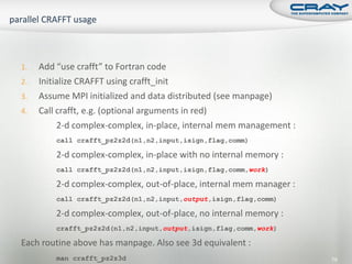 1.   Add “use crafft” to Fortran code
2.   Initialize CRAFFT using crafft_init
3.   Assume MPI initialized and data distributed (see manpage)
4.   Call crafft, e.g. (optional arguments in red)
          2-d complex-complex, in-place, internal mem management :
         call crafft_pz2z2d(n1,n2,input,isign,flag,comm)

         2-d complex-complex, in-place with no internal memory :
         call crafft_pz2z2d(n1,n2,input,isign,flag,comm,work)

         2-d complex-complex, out-of-place, internal mem manager :
         call crafft_pz2z2d(n1,n2,input,output,isign,flag,comm)

         2-d complex-complex, out-of-place, no internal memory :
         crafft_pz2z2d(n1,n2,input,output,isign,flag,comm,work)

Each routine above has manpage. Also see 3d equivalent :
         man crafft_pz2z3d                                           79
 