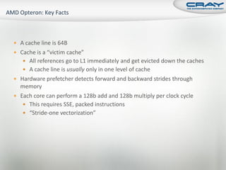  A cache line is 64B
 Cache is a “victim cache”
    All references go to L1 immediately and get evicted down the caches
    A cache line is usually only in one level of cache
 Hardware prefetcher detects forward and backward strides through
  memory
 Each core can perform a 128b add and 128b multiply per clock cycle
    This requires SSE, packed instructions
    “Stride-one vectorization”
 