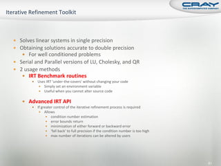 Solves linear systems in single precision
 Obtaining solutions accurate to double precision
    For well conditioned problems
 Serial and Parallel versions of LU, Cholesky, and QR
 2 usage methods
    IRT Benchmark routines
           Uses IRT 'under-the-covers' without changing your code
             Simply set an environment variable
             Useful when you cannot alter source code


    Advanced IRT API
           If greater control of the iterative refinement process is required
              Allows
                   condition number estimation
                   error bounds return
                   minimization of either forward or backward error
                   'fall back' to full precision if the condition number is too high
                   max number of iterations can be altered by users




                                                                                        81
 