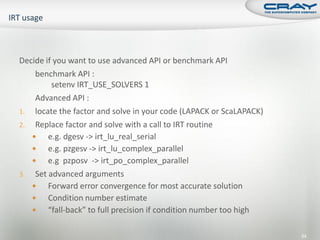 Decide if you want to use advanced API or benchmark API
    benchmark API :
         setenv IRT_USE_SOLVERS 1
    Advanced API :
1. locate the factor and solve in your code (LAPACK or ScaLAPACK)
2. Replace factor and solve with a call to IRT routine
       e.g. dgesv -> irt_lu_real_serial
       e.g. pzgesv -> irt_lu_complex_parallel
       e.g pzposv -> irt_po_complex_parallel
3. Set advanced arguments
       Forward error convergence for most accurate solution
       Condition number estimate
       “fall-back” to full precision if condition number too high

                                                                     84
 