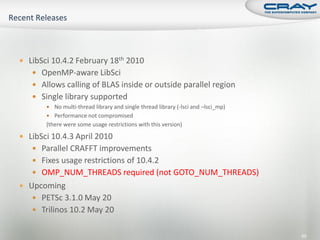 LibSci 10.4.2 February 18th 2010
    OpenMP-aware LibSci
    Allows calling of BLAS inside or outside parallel region
    Single library supported
        No multi-thread library and single thread library (-lsci and –lsci_mp)
        Performance not compromised
       (there were some usage restrictions with this version)

 LibSci 10.4.3 April 2010
    Parallel CRAFFT improvements
    Fixes usage restrictions of 10.4.2
    OMP_NUM_THREADS required (not GOTO_NUM_THREADS)
 Upcoming
    PETSc 3.1.0 May 20
    Trilinos 10.2 May 20


                                                                                  85
 