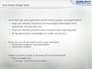  Assist the user with application performance analysis and optimization
           Help user identify important and meaningful information from
            potentially massive data sets
           Help user identify problem areas instead of just reporting data
           Bring optimization knowledge to a wider set of users



     Focus on ease of use and intuitive user interfaces
        Automatic program instrumentation
        Automatic analysis


     Target scalability issues in all areas of tool development
        Data management
                  Storage, movement, presentation


September 21-24, 2009                                  © Cray Inc.             87
 