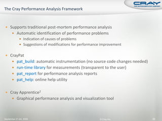  Supports traditional post-mortem performance analysis
       Automatic identification of performance problems
              Indication of causes of problems
              Suggestions of modifications for performance improvement


 CrayPat
       pat_build: automatic instrumentation (no source code changes needed)
       run-time library for measurements (transparent to the user)
       pat_report for performance analysis reports
       pat_help: online help utility


 Cray Apprentice2
       Graphical performance analysis and visualization tool




September 21-24, 2009                                     © Cray Inc.          88
 