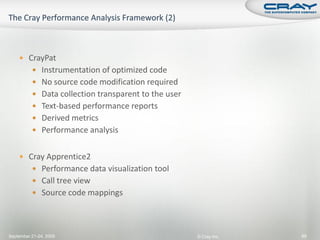  CrayPat
           Instrumentation of optimized code
           No source code modification required
           Data collection transparent to the user
           Text-based performance reports
           Derived metrics
           Performance analysis


     Cray Apprentice2
           Performance data visualization tool
           Call tree view
           Source code mappings




September 21-24, 2009                                 © Cray Inc.   89
 
