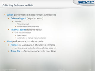  When performance measurement is triggered
         External agent (asynchronous)
               Sampling
                    Timer interrupt
                    Hardware counters overflow

         Internal agent (synchronous)
               Code instrumentation
                    Event based
                    Automatic or manual instrumentation

   How performance data is recorded
         Profile ::= Summation of events over time
               run time summarization (functions, call sites, loops, …)

         Trace file ::= Sequence of events over time




September 21-24, 2009                                                      © Cray Inc.   90
 
