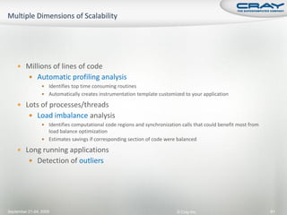  Millions of lines of code
           Automatic profiling analysis
                  Identifies top time consuming routines
                  Automatically creates instrumentation template customized to your application

     Lots of processes/threads
           Load imbalance analysis
                  Identifies computational code regions and synchronization calls that could benefit most from
                   load balance optimization
                  Estimates savings if corresponding section of code were balanced

     Long running applications
           Detection of outliers




September 21-24, 2009                                                      © Cray Inc.                            91
 