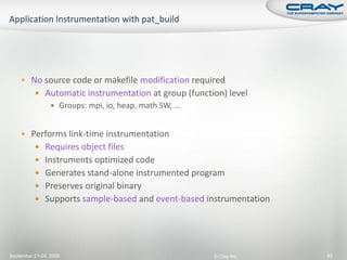  No source code or makefile modification required
           Automatic instrumentation at group (function) level
                  Groups: mpi, io, heap, math SW, …


     Performs link-time instrumentation
           Requires object files
           Instruments optimized code
           Generates stand-alone instrumented program
           Preserves original binary
           Supports sample-based and event-based instrumentation




September 21-24, 2009                                  © Cray Inc.   93
 