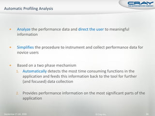        Analyze the performance data and direct the user to meaningful
            information

           Simplifies the procedure to instrument and collect performance data for
            novice users

          Based on a two phase mechanism
           1. Automatically detects the most time consuming functions in the
              application and feeds this information back to the tool for further
              (and focused) data collection

           2.    Provides performance information on the most significant parts of the
                 application


September 21-24, 2009                                     © Cray Inc.                    94
 