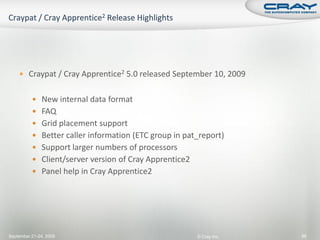  Craypat / Cray Apprentice2 5.0 released September 10, 2009


           New internal data format
           FAQ
           Grid placement support
           Better caller information (ETC group in pat_report)
           Support larger numbers of processors
           Client/server version of Cray Apprentice2
           Panel help in Cray Apprentice2




September 21-24, 2009                                   © Cray Inc.   96
 