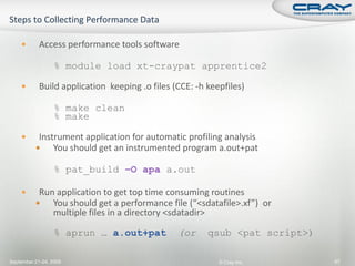        Access performance tools software

                  % module load xt-craypat apprentice2

           Build application keeping .o files (CCE: -h keepfiles)

                  % make clean
                  % make

          Instrument application for automatic profiling analysis
              You should get an instrumented program a.out+pat

                  % pat_build –O apa a.out

          Run application to get top time consuming routines
             You should get a performance file (“<sdatafile>.xf”) or
              multiple files in a directory <sdatadir>

                  % aprun … a.out+pat           (or     qsub <pat script>)

September 21-24, 2009                                      © Cray Inc.       97
 