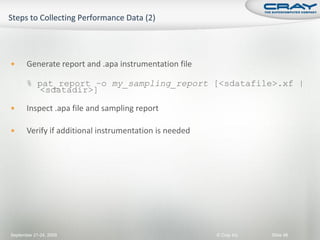       Generate report and .apa instrumentation file

       % pat_report –o my_sampling_report [<sdatafile>.xf |
          <sdatadir>]

      Inspect .apa file and sampling report

      Verify if additional instrumentation is needed




September 21-24, 2009                                   © Cray Inc.   Slide 98
 