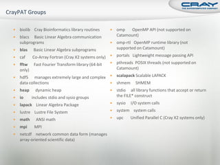    biolib Cray Bioinformatics library routines      omp    OpenMP API (not supported on
   blacs Basic Linear Algebra communication          Catamount)
    subprograms                                      omp-rtl OpenMP runtime library (not
   blas    Basic Linear Algebra subprograms          supported on Catamount)

   caf Co-Array Fortran (Cray X2 systems only)  portals Lightweight message passing API
 fftw   Fast Fourier Transform library (64-bit  pthreads POSIX threads (not supported on
  only)                                           Catamount)

 hdf5   manages extremely large and complex  scalapack Scalable LAPACK
    data collections                                 shmem     SHMEM
   heap     dynamic heap                            stdio all library functions that accept or return
   io     includes stdio and sysio groups            the FILE* construct

   lapack Linear Algebra Package                    sysio   I/O system calls

   lustre Lustre File System                        system system calls

   math     ANSI math                               upc     Unified Parallel C (Cray X2 systems only)
   mpi     MPI
   netcdf network common data form (manages
    array-oriented scientific data)
 