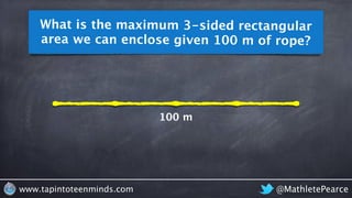 What is the maximum 3-sided rectangular 
area we can enclose given 100 m of rope? 
100 m 
www.tapintoteenminds.com @MathletePearce 
 