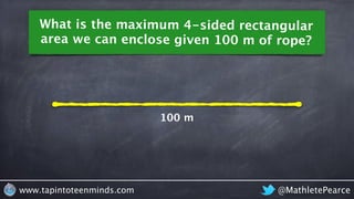 What is the maximum 4-sided rectangular 
area we can enclose given 100 m of rope? 
100 m 
www.tapintoteenminds.com @MathletePearce 
 