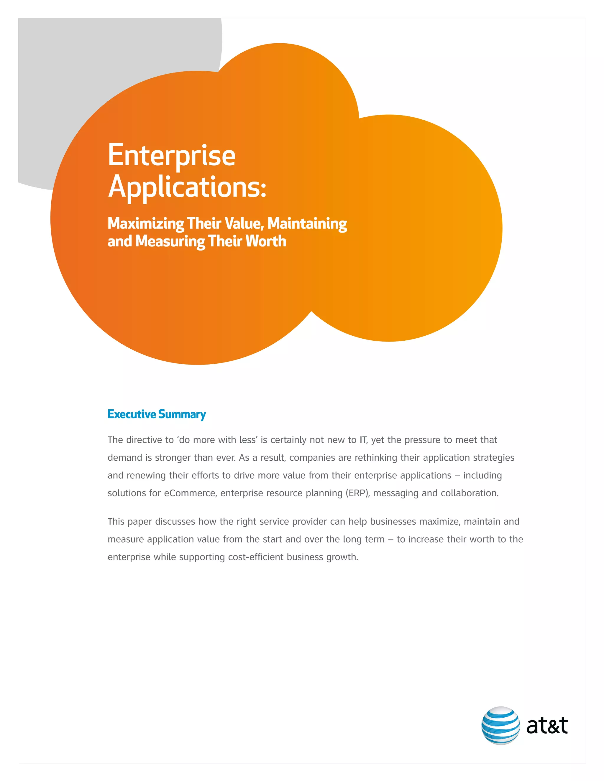 Enterprise
Applications:
Maximizing Their Value, Maintaining
and Measuring Their Worth




Executive Summary

The directive to ‘do more with less’ is certainly not new to IT, yet the pressure to meet that
demand is stronger than ever. As a result, companies are rethinking their application strategies
and renewing their efforts to drive more value from their enterprise applications – including
solutions for eCommerce, enterprise resource planning (ERP), messaging and collaboration.

This paper discusses how the right service provider can help businesses maximize, maintain and
measure application value from the start and over the long term – to increase their worth to the
enterprise while supporting cost-efficient business growth.
 