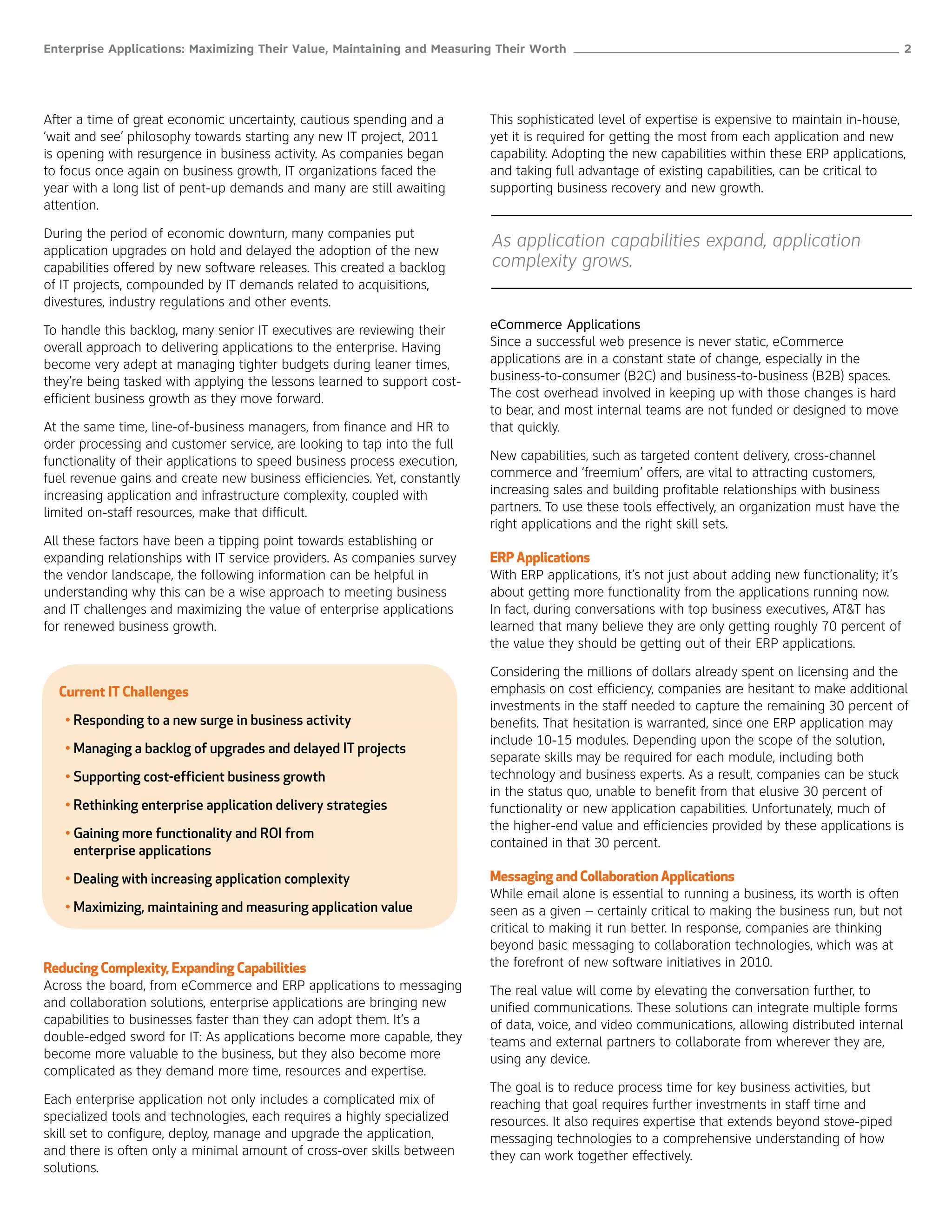 Enterprise Applications: Maximizing Their Value, Maintaining and Measuring Their Worth ______________________________________________________ 2




After a time of great economic uncertainty, cautious spending and a        This sophisticated level of expertise is expensive to maintain in-house,
‘wait and see’ philosophy towards starting any new IT project, 2011        yet it is required for getting the most from each application and new
is opening with resurgence in business activity. As companies began        capability. Adopting the new capabilities within these ERP applications,
to focus once again on business growth, IT organizations faced the         and taking full advantage of existing capabilities, can be critical to
year with a long list of pent-up demands and many are still awaiting       supporting business recovery and new growth.
attention.

During the period of economic downturn, many companies put
application upgrades on hold and delayed the adoption of the new
                                                                           As application capabilities expand, application
capabilities offered by new software releases. This created a backlog      complexity grows.
of IT projects, compounded by IT demands related to acquisitions,
divestures, industry regulations and other events.

To handle this backlog, many senior IT executives are reviewing their      eCommerce Applications
overall approach to delivering applications to the enterprise. Having      Since a successful web presence is never static, eCommerce
become very adept at managing tighter budgets during leaner times,         applications are in a constant state of change, especially in the
they’re being tasked with applying the lessons learned to support cost-    business-to-consumer (B2C) and business-to-business (B2B) spaces.
efficient business growth as they move forward.                            The cost overhead involved in keeping up with those changes is hard
                                                                           to bear, and most internal teams are not funded or designed to move
At the same time, line-of-business managers, from finance and HR to        that quickly.
order processing and customer service, are looking to tap into the full
functionality of their applications to speed business process execution,   New capabilities, such as targeted content delivery, cross-channel
fuel revenue gains and create new business efficiencies. Yet, constantly   commerce and ‘freemium’ offers, are vital to attracting customers,
increasing application and infrastructure complexity, coupled with         increasing sales and building profitable relationships with business
limited on-staff resources, make that difficult.                           partners. To use these tools effectively, an organization must have the
                                                                           right applications and the right skill sets.
All these factors have been a tipping point towards establishing or
expanding relationships with IT service providers. As companies survey     ERP Applications
the vendor landscape, the following information can be helpful in          With ERP applications, it’s not just about adding new functionality; it’s
understanding why this can be a wise approach to meeting business          about getting more functionality from the applications running now.
and IT challenges and maximizing the value of enterprise applications      In fact, during conversations with top business executives, AT&T has
for renewed business growth.                                               learned that many believe they are only getting roughly 70 percent of
                                                                           the value they should be getting out of their ERP applications.

                                                                           Considering the millions of dollars already spent on licensing and the
  Current IT Challenges                                                    emphasis on cost efficiency, companies are hesitant to make additional
                                                                           investments in the staff needed to capture the remaining 30 percent of
   • Responding to a new surge in business activity                        benefits. That hesitation is warranted, since one ERP application may
                                                                           include 10-15 modules. Depending upon the scope of the solution,
   • Managing a backlog of upgrades and delayed IT projects
                                                                           separate skills may be required for each module, including both
   • Supporting cost-efficient business growth                             technology and business experts. As a result, companies can be stuck
                                                                           in the status quo, unable to benefit from that elusive 30 percent of
   • Rethinking enterprise application delivery strategies                 functionality or new application capabilities. Unfortunately, much of
                                                                           the higher-end value and efficiencies provided by these applications is
   • Gaining more functionality and ROI from
                                                                           contained in that 30 percent.
     enterprise applications

   • Dealing with increasing application complexity                        Messaging and Collaboration Applications
                                                                           While email alone is essential to running a business, its worth is often
   • Maximizing, maintaining and measuring application value               seen as a given – certainly critical to making the business run, but not
                                                                           critical to making it run better. In response, companies are thinking
                                                                           beyond basic messaging to collaboration technologies, which was at
Reducing Complexity, Expanding Capabilities                                the forefront of new software initiatives in 2010.
Across the board, from eCommerce and ERP applications to messaging         The real value will come by elevating the conversation further, to
and collaboration solutions, enterprise applications are bringing new      unified communications. These solutions can integrate multiple forms
capabilities to businesses faster than they can adopt them. It’s a         of data, voice, and video communications, allowing distributed internal
double-edged sword for IT: As applications become more capable, they       teams and external partners to collaborate from wherever they are,
become more valuable to the business, but they also become more            using any device.
complicated as they demand more time, resources and expertise.
                                                                           The goal is to reduce process time for key business activities, but
Each enterprise application not only includes a complicated mix of         reaching that goal requires further investments in staff time and
specialized tools and technologies, each requires a highly specialized     resources. It also requires expertise that extends beyond stove-piped
skill set to configure, deploy, manage and upgrade the application,        messaging technologies to a comprehensive understanding of how
and there is often only a minimal amount of cross-over skills between      they can work together effectively.
solutions.
 