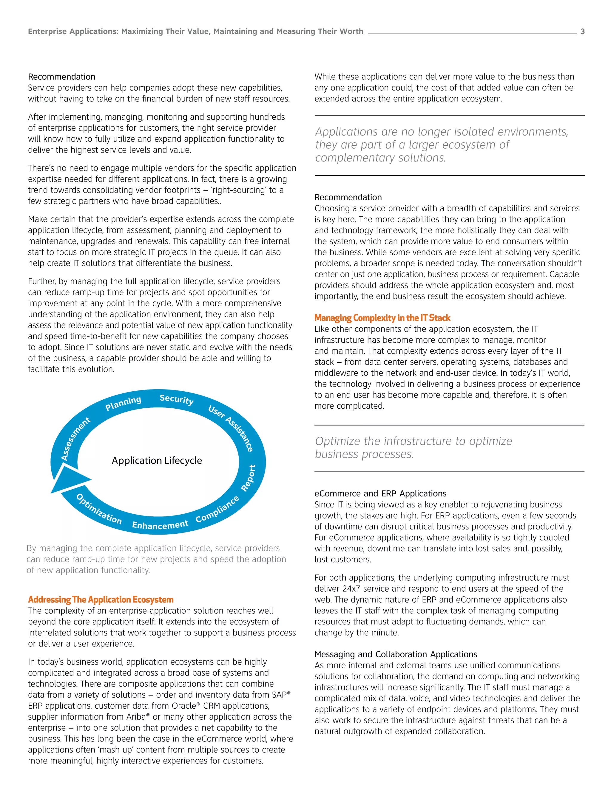 Enterprise Applications: Maximizing Their Value, Maintaining and Measuring Their Worth ______________________________________________________ 3




Recommendation                                                                              While these applications can deliver more value to the business than
Service providers can help companies adopt these new capabilities,                          any one application could, the cost of that added value can often be
without having to take on the financial burden of new staff resources.                      extended across the entire application ecosystem.

After implementing, managing, monitoring and supporting hundreds
of enterprise applications for customers, the right service provider
                                                                                            Applications are no longer isolated environments,
will know how to fully utilize and expand application functionality to
deliver the highest service levels and value.                                               they are part of a larger ecosystem of
                                                                                            complementary solutions.
There’s no need to engage multiple vendors for the specific application
expertise needed for different applications. In fact, there is a growing
trend towards consolidating vendor footprints – ‘right-sourcing’ to a
few strategic partners who have broad capabilities..                                        Recommendation
                                                                                            Choosing a service provider with a breadth of capabilities and services
Make certain that the provider’s expertise extends across the complete                      is key here. The more capabilities they can bring to the application
application lifecycle, from assessment, planning and deployment to                          and technology framework, the more holistically they can deal with
maintenance, upgrades and renewals. This capability can free internal                       the system, which can provide more value to end consumers within
staff to focus on more strategic IT projects in the queue. It can also                      the business. While some vendors are excellent at solving very specific
help create IT solutions that differentiate the business.                                   problems, a broader scope is needed today. The conversation shouldn’t
                                                                                            center on just one application, business process or requirement. Capable
Further, by managing the full application lifecycle, service providers                      providers should address the whole application ecosystem and, most
can reduce ramp-up time for projects and spot opportunities for                             importantly, the end business result the ecosystem should achieve.
improvement at any point in the cycle. With a more comprehensive
understanding of the application environment, they can also help                            Managing Complexity in the IT Stack
assess the relevance and potential value of new application functionality                   Like other components of the application ecosystem, the IT
and speed time-to-benefit for new capabilities the company chooses                          infrastructure has become more complex to manage, monitor
to adopt. Since IT solutions are never static and evolve with the needs                     and maintain. That complexity extends across every layer of the IT
of the business, a capable provider should be able and willing to                           stack – from data center servers, operating systems, databases and
facilitate this evolution.                                                                  middleware to the network and end-user device. In today’s IT world,
                                                                                            the technology involved in delivering a business process or experience
                                               Security                                     to an end user has become more capable and, therefore, it is often
                                  nning
                               Pla                           Us
                                                               er
                                                                                            more complicated.
                                                                  As
                   nt                                               s
               e




                                                                                ist
            ssm




                                                                                            Optimize the infrastructure to optimize
                                                                                   an
        Asse




                                                                                     ce




                                Application Lifecycle
                                                                                            business processes.
                                                                                     port
                                                                                 Re




                                                                                            eCommerce and ERP Applications
              pt                                                                ce
            O




                   im                                                       n               Since IT is being viewed as a key enabler to rejuvenating business
                        i za                                       p   li a
                               tio n                          om                            growth, the stakes are high. For ERP applications, even a few seconds
                                       E n h a n ce m e n t C                               of downtime can disrupt critical business processes and productivity.
                                                                                            For eCommerce applications, where availability is so tightly coupled
By managing the complete application lifecycle, service providers                           with revenue, downtime can translate into lost sales and, possibly,
can reduce ramp-up time for new projects and speed the adoption                             lost customers.
of new application functionality.
                                                                                            For both applications, the underlying computing infrastructure must
                                                                                            deliver 24x7 service and respond to end users at the speed of the
Addressing The Application Ecosystem                                                        web. The dynamic nature of ERP and eCommerce applications also
The complexity of an enterprise application solution reaches well                           leaves the IT staff with the complex task of managing computing
beyond the core application itself: It extends into the ecosystem of                        resources that must adapt to fluctuating demands, which can
interrelated solutions that work together to support a business process                     change by the minute.
or deliver a user experience.
                                                                                            Messaging and Collaboration Applications
In today’s business world, application ecosystems can be highly                             As more internal and external teams use unified communications
complicated and integrated across a broad base of systems and                               solutions for collaboration, the demand on computing and networking
technologies. There are composite applications that can combine                             infrastructures will increase significantly. The IT staff must manage a
data from a variety of solutions – order and inventory data from SAP®                       complicated mix of data, voice, and video technologies and deliver the
ERP applications, customer data from Oracle® CRM applications,                              applications to a variety of endpoint devices and platforms. They must
supplier information from Ariba® or many other application across the                       also work to secure the infrastructure against threats that can be a
enterprise – into one solution that provides a net capability to the                        natural outgrowth of expanded collaboration.
business. This has long been the case in the eCommerce world, where
applications often ‘mash up’ content from multiple sources to create
more meaningful, highly interactive experiences for customers.
 