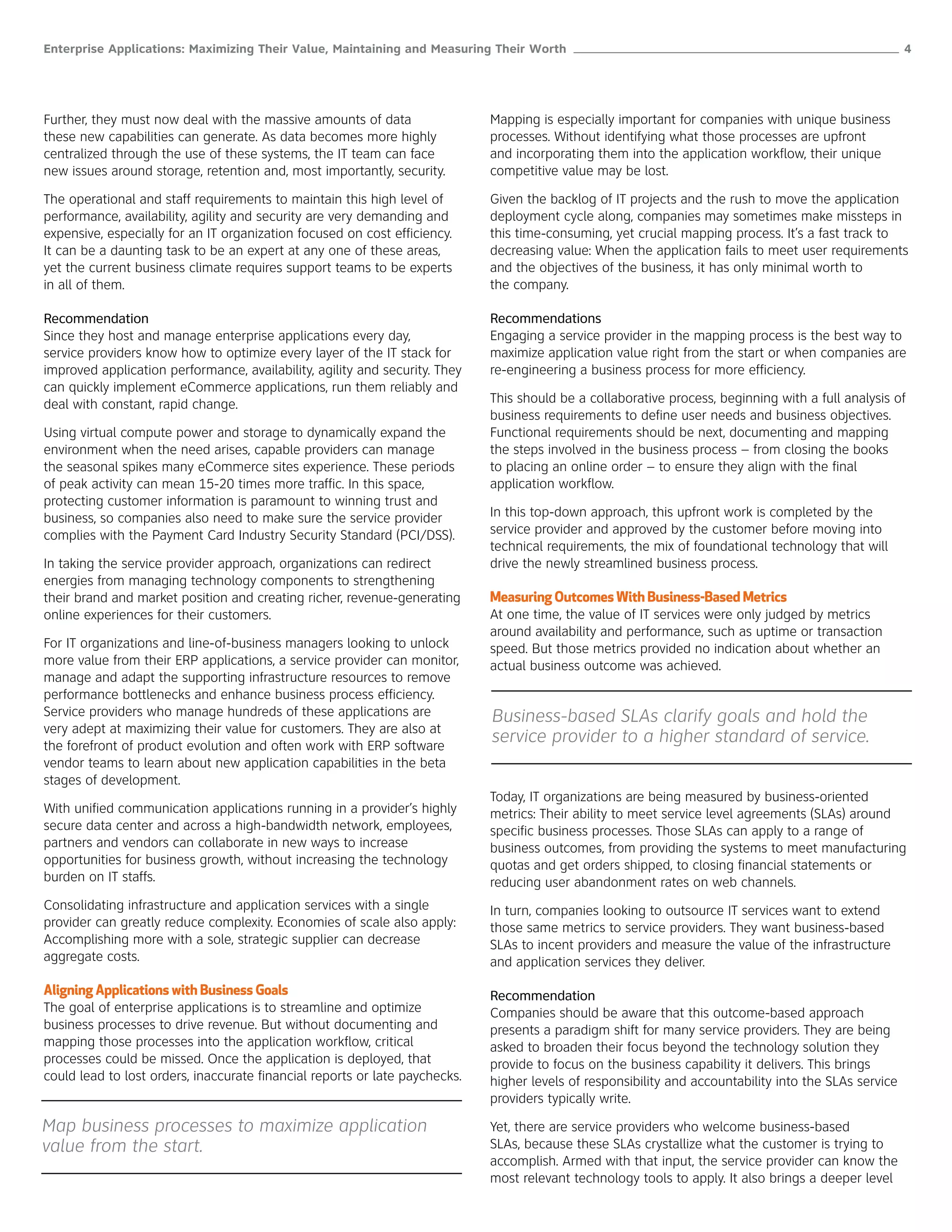 Enterprise Applications: Maximizing Their Value, Maintaining and Measuring Their Worth ______________________________________________________ 4




Further, they must now deal with the massive amounts of data                 Mapping is especially important for companies with unique business
these new capabilities can generate. As data becomes more highly             processes. Without identifying what those processes are upfront
centralized through the use of these systems, the IT team can face           and incorporating them into the application workflow, their unique
new issues around storage, retention and, most importantly, security.        competitive value may be lost.

The operational and staff requirements to maintain this high level of        Given the backlog of IT projects and the rush to move the application
performance, availability, agility and security are very demanding and       deployment cycle along, companies may sometimes make missteps in
expensive, especially for an IT organization focused on cost efficiency.     this time-consuming, yet crucial mapping process. It’s a fast track to
It can be a daunting task to be an expert at any one of these areas,         decreasing value: When the application fails to meet user requirements
yet the current business climate requires support teams to be experts        and the objectives of the business, it has only minimal worth to
in all of them.                                                              the company.

Recommendation                                                               Recommendations
Since they host and manage enterprise applications every day,                Engaging a service provider in the mapping process is the best way to
service providers know how to optimize every layer of the IT stack for       maximize application value right from the start or when companies are
improved application performance, availability, agility and security. They   re-engineering a business process for more efficiency.
can quickly implement eCommerce applications, run them reliably and
deal with constant, rapid change.                                            This should be a collaborative process, beginning with a full analysis of
                                                                             business requirements to define user needs and business objectives.
Using virtual compute power and storage to dynamically expand the            Functional requirements should be next, documenting and mapping
environment when the need arises, capable providers can manage               the steps involved in the business process – from closing the books
the seasonal spikes many eCommerce sites experience. These periods           to placing an online order – to ensure they align with the final
of peak activity can mean 15-20 times more traffic. In this space,           application workflow.
protecting customer information is paramount to winning trust and
business, so companies also need to make sure the service provider           In this top-down approach, this upfront work is completed by the
complies with the Payment Card Industry Security Standard (PCI/DSS).         service provider and approved by the customer before moving into
                                                                             technical requirements, the mix of foundational technology that will
In taking the service provider approach, organizations can redirect          drive the newly streamlined business process.
energies from managing technology components to strengthening
their brand and market position and creating richer, revenue-generating      Measuring Outcomes With Business-Based Metrics
online experiences for their customers.                                      At one time, the value of IT services were only judged by metrics
                                                                             around availability and performance, such as uptime or transaction
For IT organizations and line-of-business managers looking to unlock         speed. But those metrics provided no indication about whether an
more value from their ERP applications, a service provider can monitor,      actual business outcome was achieved.
manage and adapt the supporting infrastructure resources to remove
performance bottlenecks and enhance business process efficiency.
Service providers who manage hundreds of these applications are              Business-based SLAs clarify goals and hold the
very adept at maximizing their value for customers. They are also at
the forefront of product evolution and often work with ERP software
                                                                             service provider to a higher standard of service.
vendor teams to learn about new application capabilities in the beta
stages of development.
                                                                             Today, IT organizations are being measured by business-oriented
With unified communication applications running in a provider’s highly       metrics: Their ability to meet service level agreements (SLAs) around
secure data center and across a high-bandwidth network, employees,           specific business processes. Those SLAs can apply to a range of
partners and vendors can collaborate in new ways to increase                 business outcomes, from providing the systems to meet manufacturing
opportunities for business growth, without increasing the technology         quotas and get orders shipped, to closing financial statements or
burden on IT staffs.                                                         reducing user abandonment rates on web channels.
Consolidating infrastructure and application services with a single          In turn, companies looking to outsource IT services want to extend
provider can greatly reduce complexity. Economies of scale also apply:       those same metrics to service providers. They want business-based
Accomplishing more with a sole, strategic supplier can decrease              SLAs to incent providers and measure the value of the infrastructure
aggregate costs.                                                             and application services they deliver.

Aligning Applications with Business Goals                                    Recommendation
The goal of enterprise applications is to streamline and optimize            Companies should be aware that this outcome-based approach
business processes to drive revenue. But without documenting and             presents a paradigm shift for many service providers. They are being
mapping those processes into the application workflow, critical              asked to broaden their focus beyond the technology solution they
processes could be missed. Once the application is deployed, that            provide to focus on the business capability it delivers. This brings
could lead to lost orders, inaccurate financial reports or late paychecks.   higher levels of responsibility and accountability into the SLAs service
                                                                             providers typically write.

Map business processes to maximize application                               Yet, there are service providers who welcome business-based
value from the start.                                                        SLAs, because these SLAs crystallize what the customer is trying to
                                                                             accomplish. Armed with that input, the service provider can know the
                                                                             most relevant technology tools to apply. It also brings a deeper level
 