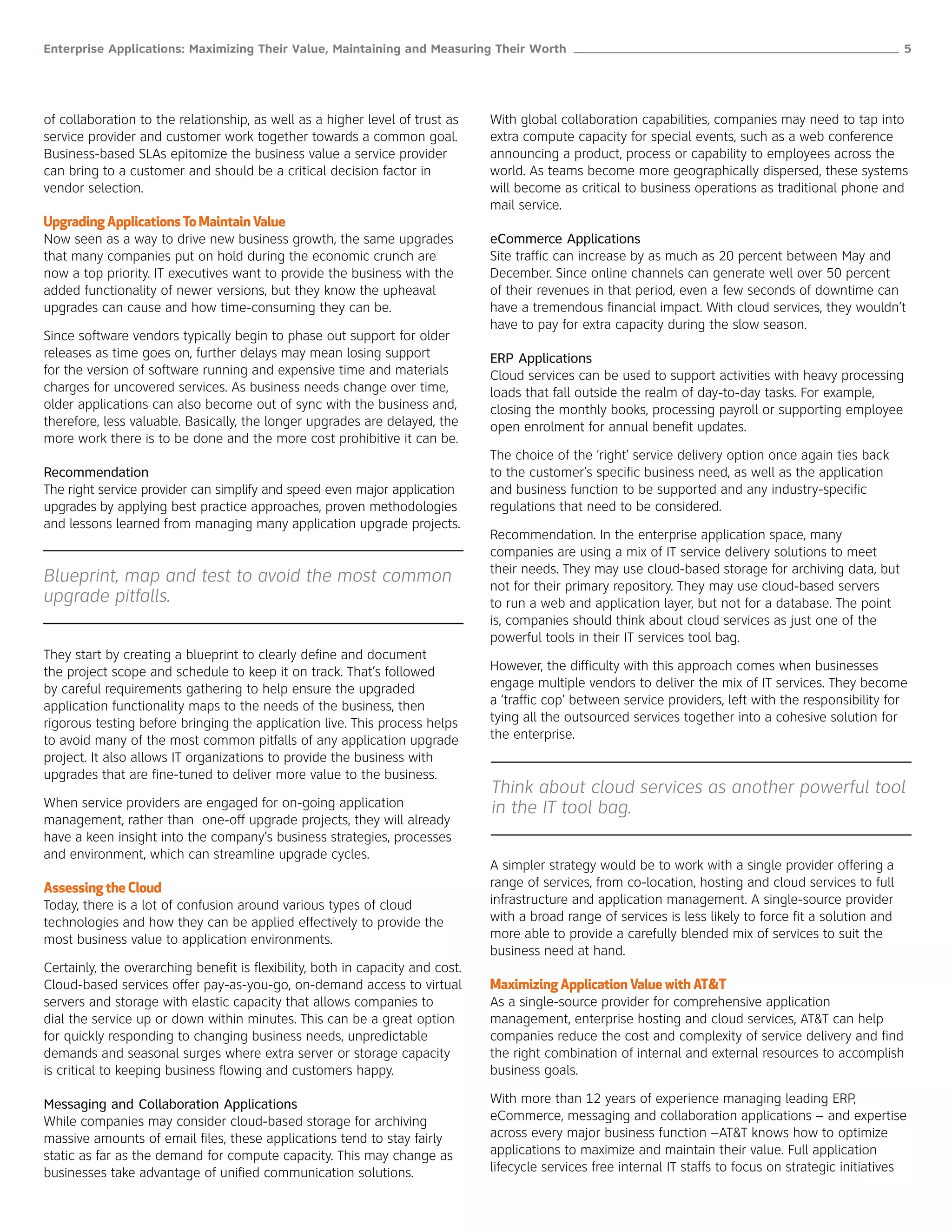 Enterprise Applications: Maximizing Their Value, Maintaining and Measuring Their Worth ______________________________________________________ 5




of collaboration to the relationship, as well as a higher level of trust as     With global collaboration capabilities, companies may need to tap into
service provider and customer work together towards a common goal.              extra compute capacity for special events, such as a web conference
Business-based SLAs epitomize the business value a service provider             announcing a product, process or capability to employees across the
can bring to a customer and should be a critical decision factor in             world. As teams become more geographically dispersed, these systems
vendor selection.                                                               will become as critical to business operations as traditional phone and
                                                                                mail service.
Upgrading Applications To Maintain Value
Now seen as a way to drive new business growth, the same upgrades               eCommerce Applications
that many companies put on hold during the economic crunch are                  Site traffic can increase by as much as 20 percent between May and
now a top priority. IT executives want to provide the business with the         December. Since online channels can generate well over 50 percent
added functionality of newer versions, but they know the upheaval               of their revenues in that period, even a few seconds of downtime can
upgrades can cause and how time-consuming they can be.                          have a tremendous financial impact. With cloud services, they wouldn’t
                                                                                have to pay for extra capacity during the slow season.
Since software vendors typically begin to phase out support for older
releases as time goes on, further delays may mean losing support                ERP Applications
for the version of software running and expensive time and materials            Cloud services can be used to support activities with heavy processing
charges for uncovered services. As business needs change over time,             loads that fall outside the realm of day-to-day tasks. For example,
older applications can also become out of sync with the business and,           closing the monthly books, processing payroll or supporting employee
therefore, less valuable. Basically, the longer upgrades are delayed, the       open enrolment for annual benefit updates.
more work there is to be done and the more cost prohibitive it can be.
                                                                                The choice of the ‘right’ service delivery option once again ties back
Recommendation                                                                  to the customer’s specific business need, as well as the application
The right service provider can simplify and speed even major application        and business function to be supported and any industry-specific
upgrades by applying best practice approaches, proven methodologies             regulations that need to be considered.
and lessons learned from managing many application upgrade projects.
                                                                                Recommendation. In the enterprise application space, many
                                                                                companies are using a mix of IT service delivery solutions to meet
                                                                                their needs. They may use cloud-based storage for archiving data, but
Blueprint, map and test to avoid the most common                                not for their primary repository. They may use cloud-based servers
upgrade pitfalls.                                                               to run a web and application layer, but not for a database. The point
                                                                                is, companies should think about cloud services as just one of the
                                                                                powerful tools in their IT services tool bag.
They start by creating a blueprint to clearly define and document
the project scope and schedule to keep it on track. That’s followed             However, the difficulty with this approach comes when businesses
by careful requirements gathering to help ensure the upgraded                   engage multiple vendors to deliver the mix of IT services. They become
application functionality maps to the needs of the business, then               a ‘traffic cop’ between service providers, left with the responsibility for
rigorous testing before bringing the application live. This process helps       tying all the outsourced services together into a cohesive solution for
to avoid many of the most common pitfalls of any application upgrade            the enterprise.
project. It also allows IT organizations to provide the business with
upgrades that are fine-tuned to deliver more value to the business.
                                                                                Think about cloud services as another powerful tool
When service providers are engaged for on-going application                     in the IT tool bag.
management, rather than one-off upgrade projects, they will already
have a keen insight into the company’s business strategies, processes
and environment, which can streamline upgrade cycles.
                                                                                A simpler strategy would be to work with a single provider offering a
Assessing the Cloud                                                             range of services, from co-location, hosting and cloud services to full
Today, there is a lot of confusion around various types of cloud                infrastructure and application management. A single-source provider
technologies and how they can be applied effectively to provide the             with a broad range of services is less likely to force fit a solution and
most business value to application environments.                                more able to provide a carefully blended mix of services to suit the
                                                                                business need at hand.
Certainly, the overarching benefit is flexibility, both in capacity and cost.
Cloud-based services offer pay-as-you-go, on-demand access to virtual           Maximizing Application Value with AT&T
servers and storage with elastic capacity that allows companies to              As a single-source provider for comprehensive application
dial the service up or down within minutes. This can be a great option          management, enterprise hosting and cloud services, AT&T can help
for quickly responding to changing business needs, unpredictable                companies reduce the cost and complexity of service delivery and find
demands and seasonal surges where extra server or storage capacity              the right combination of internal and external resources to accomplish
is critical to keeping business flowing and customers happy.                    business goals.

Messaging and Collaboration Applications                                        With more than 12 years of experience managing leading ERP,
While companies may consider cloud-based storage for archiving                  eCommerce, messaging and collaboration applications – and expertise
massive amounts of email files, these applications tend to stay fairly          across every major business function –AT&T knows how to optimize
static as far as the demand for compute capacity. This may change as            applications to maximize and maintain their value. Full application
businesses take advantage of unified communication solutions.                   lifecycle services free internal IT staffs to focus on strategic initiatives
 