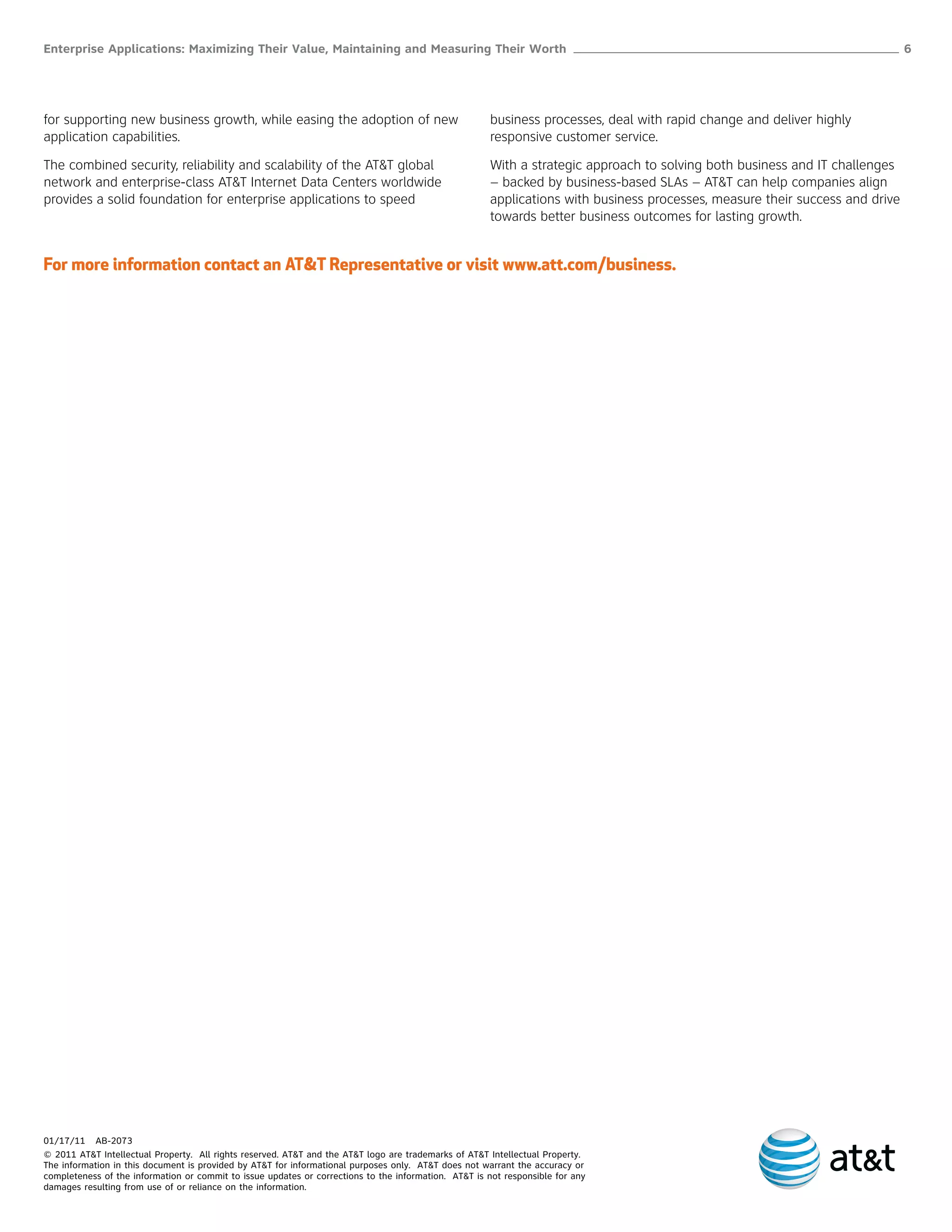 Enterprise Applications: Maximizing Their Value, Maintaining and Measuring Their Worth ______________________________________________________ 6




for supporting new business growth, while easing the adoption of new                                  business processes, deal with rapid change and deliver highly
application capabilities.                                                                             responsive customer service.

The combined security, reliability and scalability of the AT&T global                                 With a strategic approach to solving both business and IT challenges
network and enterprise-class AT&T Internet Data Centers worldwide                                     – backed by business-based SLAs – AT&T can help companies align
provides a solid foundation for enterprise applications to speed                                      applications with business processes, measure their success and drive
                                                                                                      towards better business outcomes for lasting growth.


For more information contact an AT&T Representative or visit www.att.com/business.




01/17/11 AB-2073
© 2011 AT&T Intellectual Property. All rights reserved. AT&T and the AT&T logo are trademarks of AT&T Intellectual Property.
The information in this document is provided by AT&T for informational purposes only. AT&T does not warrant the accuracy or
completeness of the information or commit to issue updates or corrections to the information. AT&T is not responsible for any
damages resulting from use of or reliance on the information.
 