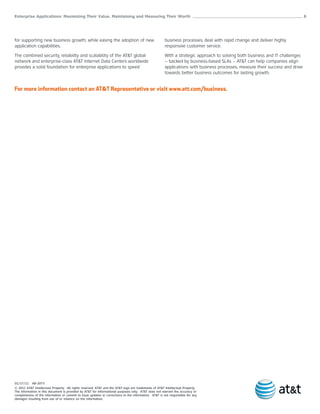 Enterprise Applications: Maximizing Their Value, Maintaining and Measuring Their Worth ______________________________________________________ 6




for supporting new business growth, while easing the adoption of new                                  business processes, deal with rapid change and deliver highly
application capabilities.                                                                             responsive customer service.

The combined security, reliability and scalability of the AT&T global                                 With a strategic approach to solving both business and IT challenges
network and enterprise-class AT&T Internet Data Centers worldwide                                     – backed by business-based SLAs – AT&T can help companies align
provides a solid foundation for enterprise applications to speed                                      applications with business processes, measure their success and drive
                                                                                                      towards better business outcomes for lasting growth.


For more information contact an AT&T Representative or visit www.att.com/business.




01/17/11 AB-2073
© 2011 AT&T Intellectual Property. All rights reserved. AT&T and the AT&T logo are trademarks of AT&T Intellectual Property.
The information in this document is provided by AT&T for informational purposes only. AT&T does not warrant the accuracy or
completeness of the information or commit to issue updates or corrections to the information. AT&T is not responsible for any
damages resulting from use of or reliance on the information.
 