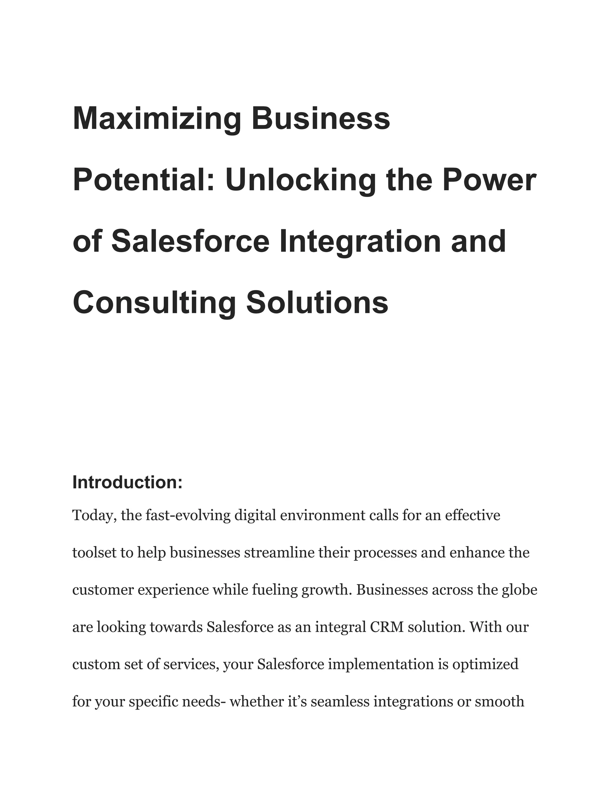 Maximizing Business
Potential: Unlocking the Power
of Salesforce Integration and
Consulting Solutions
Introduction:
Today, the fast-evolving digital environment calls for an effective
toolset to help businesses streamline their processes and enhance the
customer experience while fueling growth. Businesses across the globe
are looking towards Salesforce as an integral CRM solution. With our
custom set of services, your Salesforce implementation is optimized
for your specific needs- whether it’s seamless integrations or smooth
 