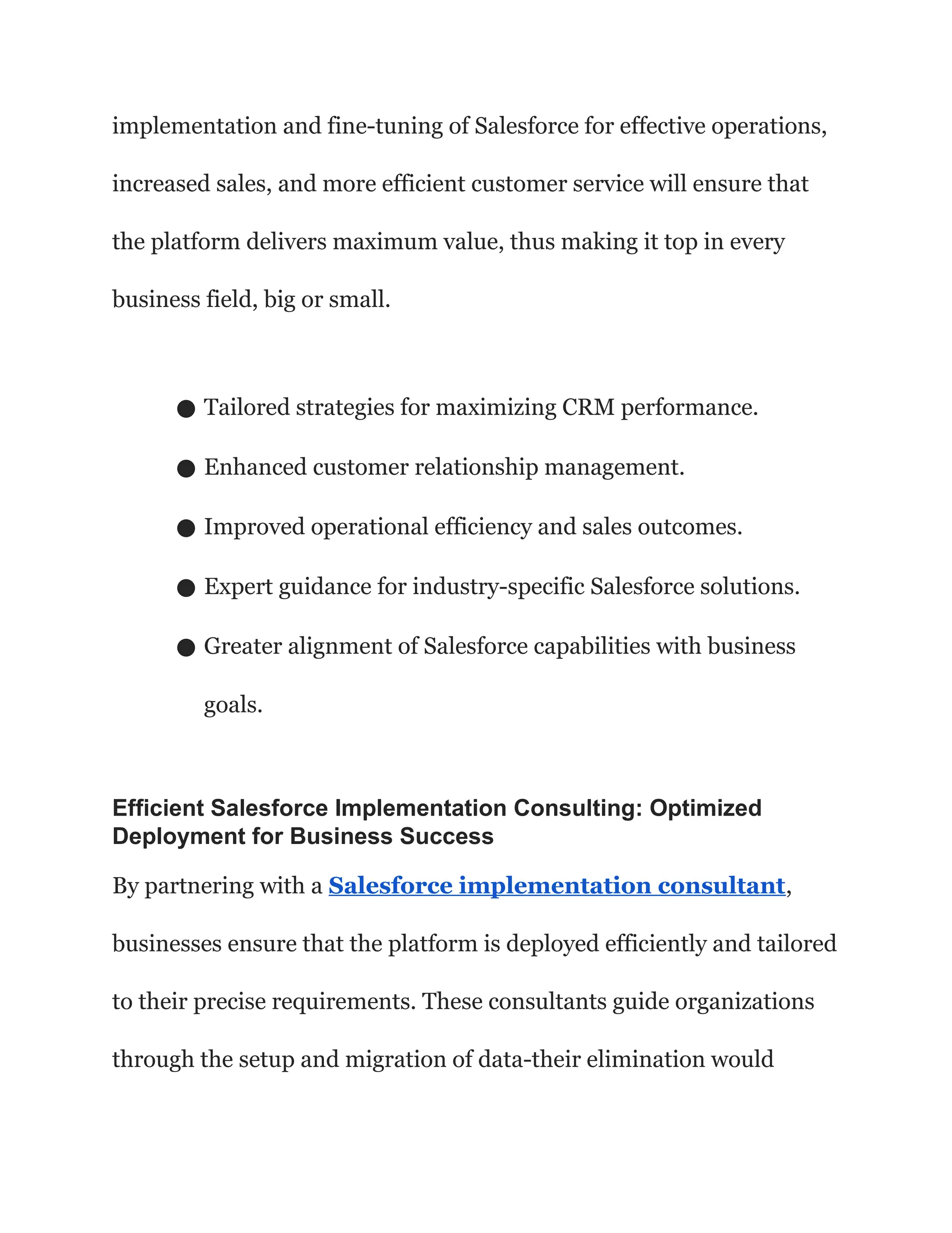 implementation and fine-tuning of Salesforce for effective operations,
increased sales, and more efficient customer service will ensure that
the platform delivers maximum value, thus making it top in every
business field, big or small.
● Tailored strategies for maximizing CRM performance.
● Enhanced customer relationship management.
● Improved operational efficiency and sales outcomes.
● Expert guidance for industry-specific Salesforce solutions.
● Greater alignment of Salesforce capabilities with business
goals.
Efficient Salesforce Implementation Consulting: Optimized
Deployment for Business Success
By partnering with a Salesforce implementation consultant,
businesses ensure that the platform is deployed efficiently and tailored
to their precise requirements. These consultants guide organizations
through the setup and migration of data-their elimination would
 