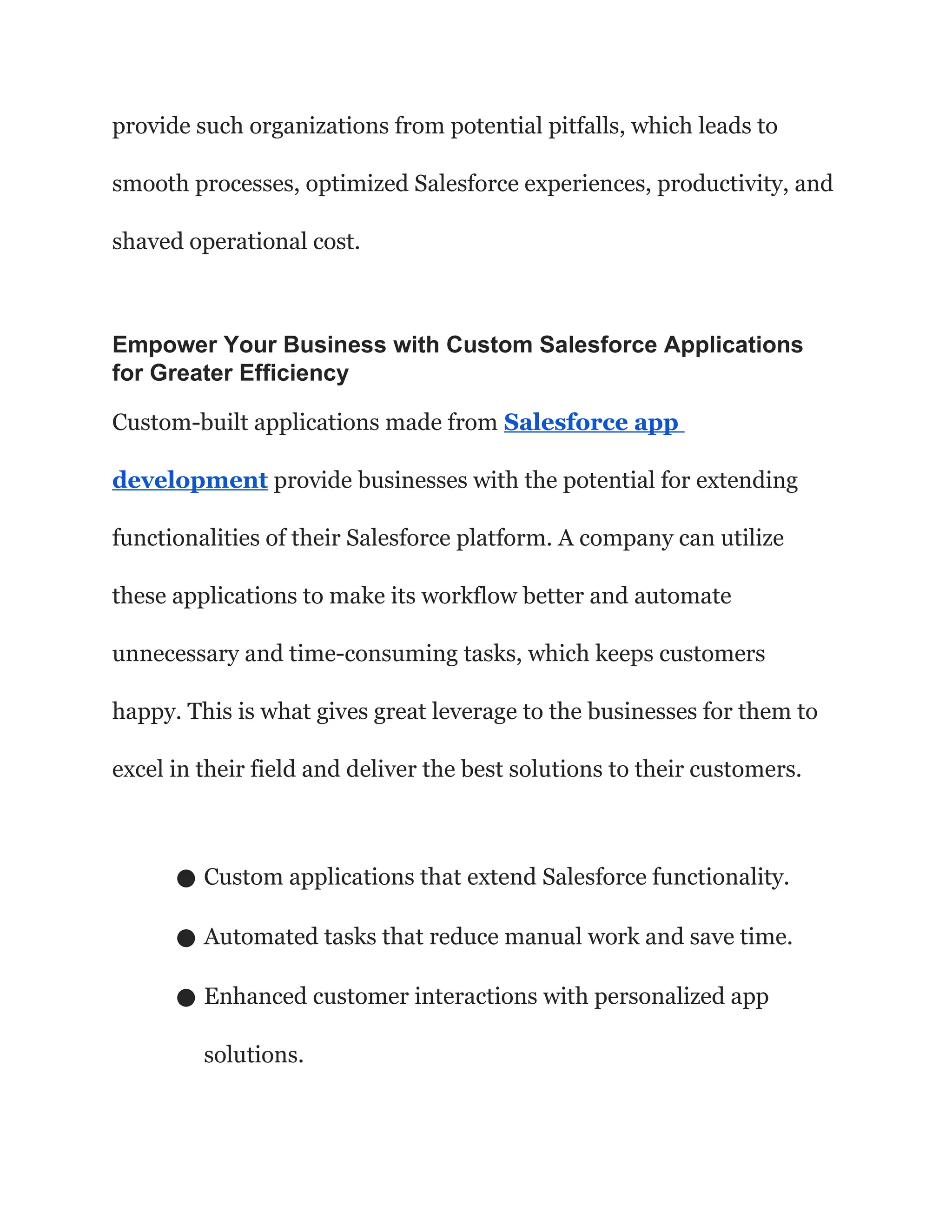 provide such organizations from potential pitfalls, which leads to
smooth processes, optimized Salesforce experiences, productivity, and
shaved operational cost.
Empower Your Business with Custom Salesforce Applications
for Greater Efficiency
Custom-built applications made from Salesforce app
development provide businesses with the potential for extending
functionalities of their Salesforce platform. A company can utilize
these applications to make its workflow better and automate
unnecessary and time-consuming tasks, which keeps customers
happy. This is what gives great leverage to the businesses for them to
excel in their field and deliver the best solutions to their customers.
● Custom applications that extend Salesforce functionality.
● Automated tasks that reduce manual work and save time.
● Enhanced customer interactions with personalized app
solutions.
 