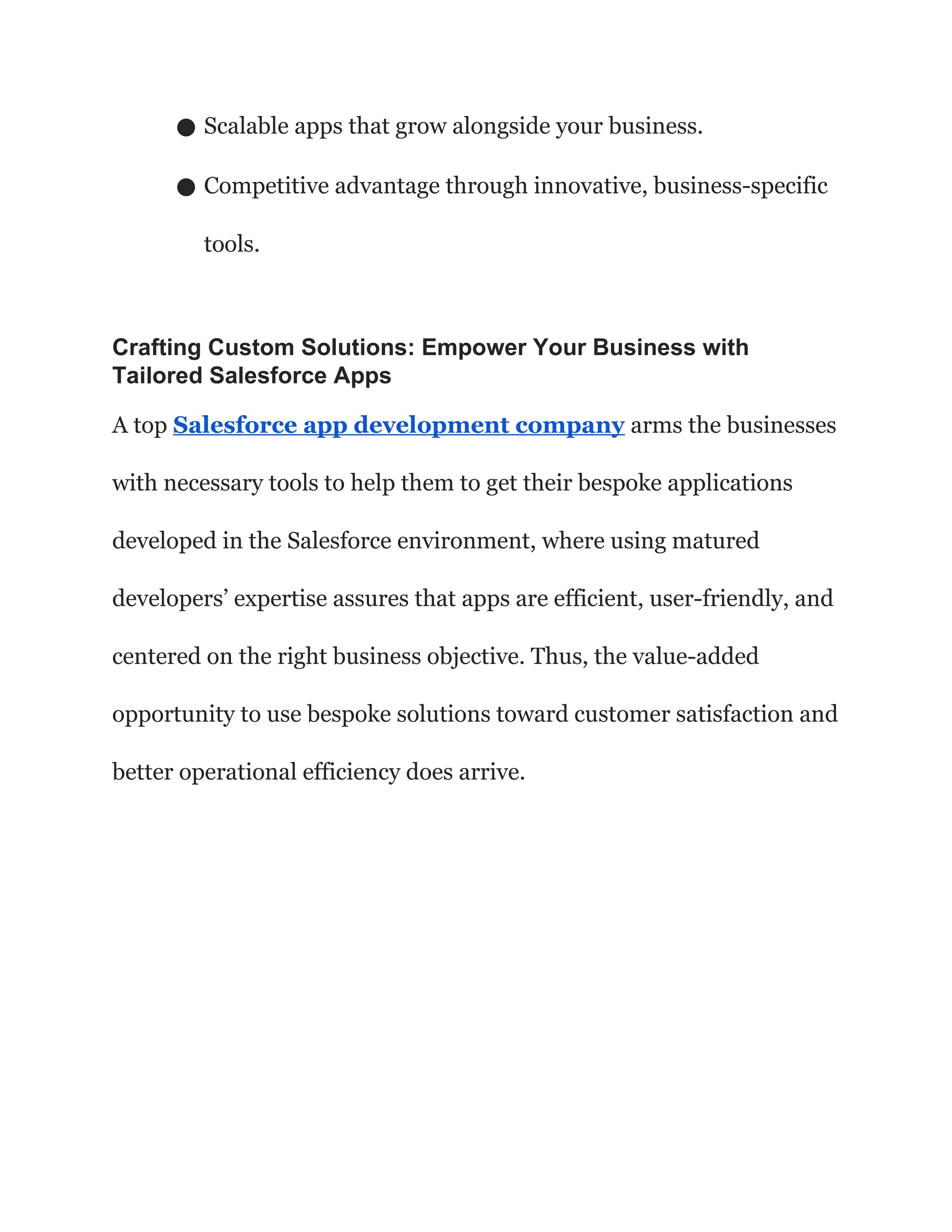 ● Scalable apps that grow alongside your business.
● Competitive advantage through innovative, business-specific
tools.
Crafting Custom Solutions: Empower Your Business with
Tailored Salesforce Apps
A top Salesforce app development company arms the businesses
with necessary tools to help them to get their bespoke applications
developed in the Salesforce environment, where using matured
developers’ expertise assures that apps are efficient, user-friendly, and
centered on the right business objective. Thus, the value-added
opportunity to use bespoke solutions toward customer satisfaction and
better operational efficiency does arrive.
 