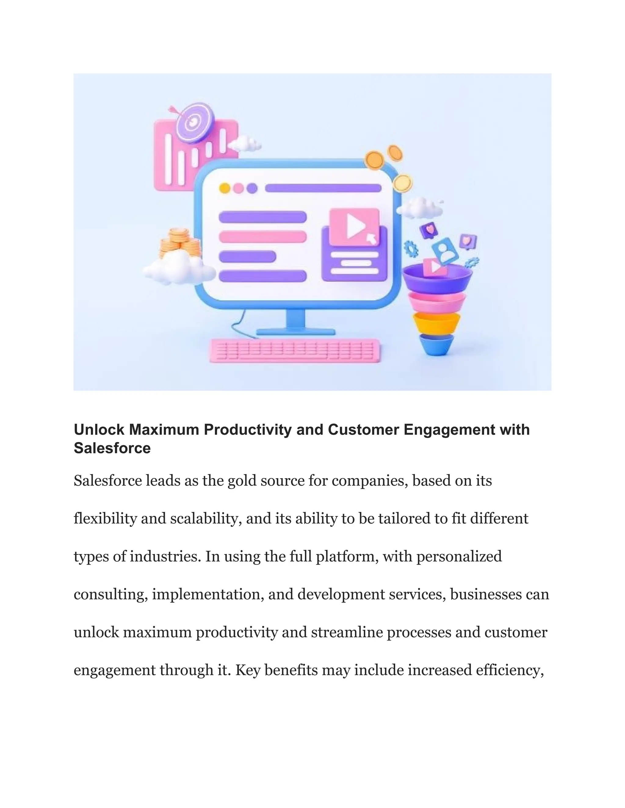 Unlock Maximum Productivity and Customer Engagement with
Salesforce
Salesforce leads as the gold source for companies, based on its
flexibility and scalability, and its ability to be tailored to fit different
types of industries. In using the full platform, with personalized
consulting, implementation, and development services, businesses can
unlock maximum productivity and streamline processes and customer
engagement through it. Key benefits may include increased efficiency,
 