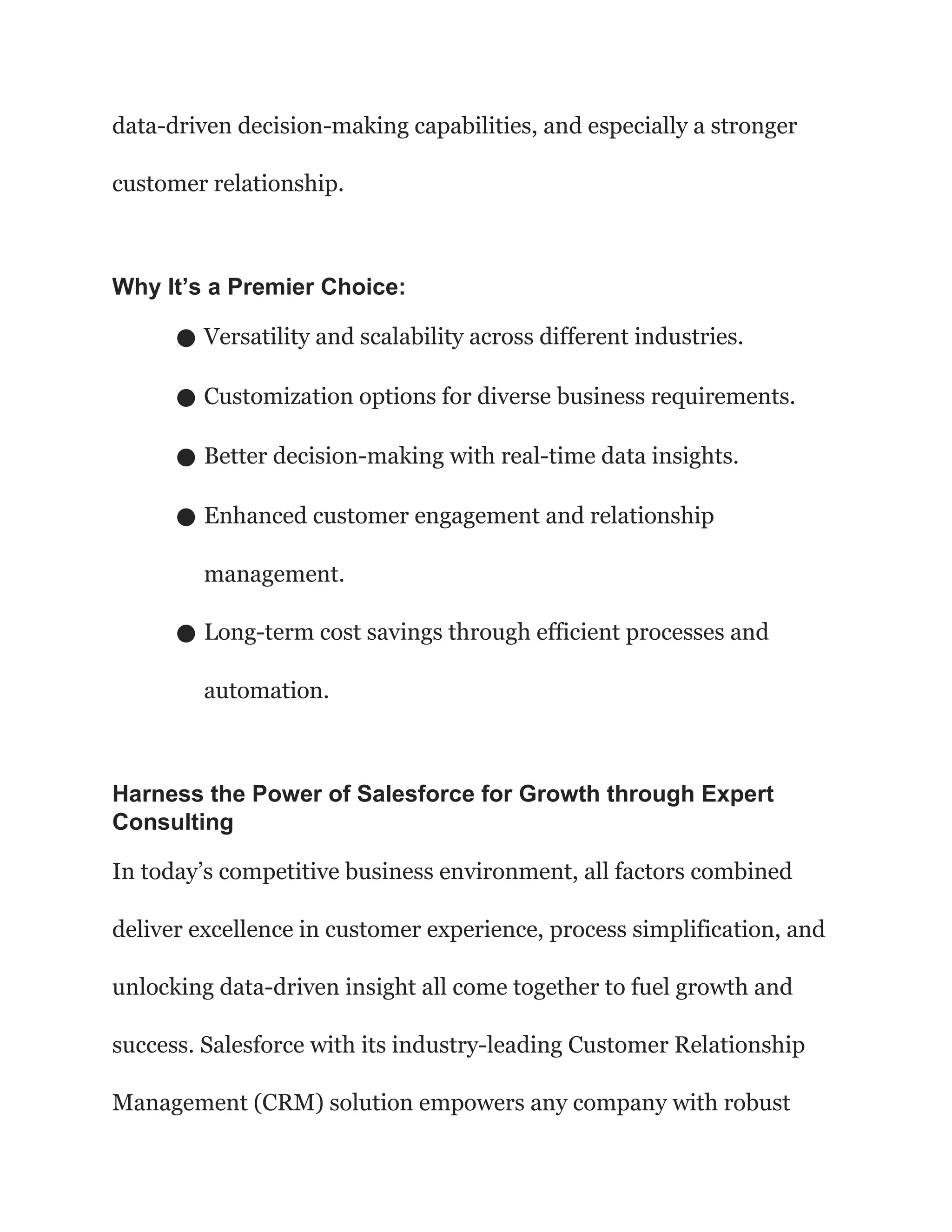 data-driven decision-making capabilities, and especially a stronger
customer relationship.
Why It’s a Premier Choice:
● Versatility and scalability across different industries.
● Customization options for diverse business requirements.
● Better decision-making with real-time data insights.
● Enhanced customer engagement and relationship
management.
● Long-term cost savings through efficient processes and
automation.
Harness the Power of Salesforce for Growth through Expert
Consulting
In today’s competitive business environment, all factors combined
deliver excellence in customer experience, process simplification, and
unlocking data-driven insight all come together to fuel growth and
success. Salesforce with its industry-leading Customer Relationship
Management (CRM) solution empowers any company with robust
 
