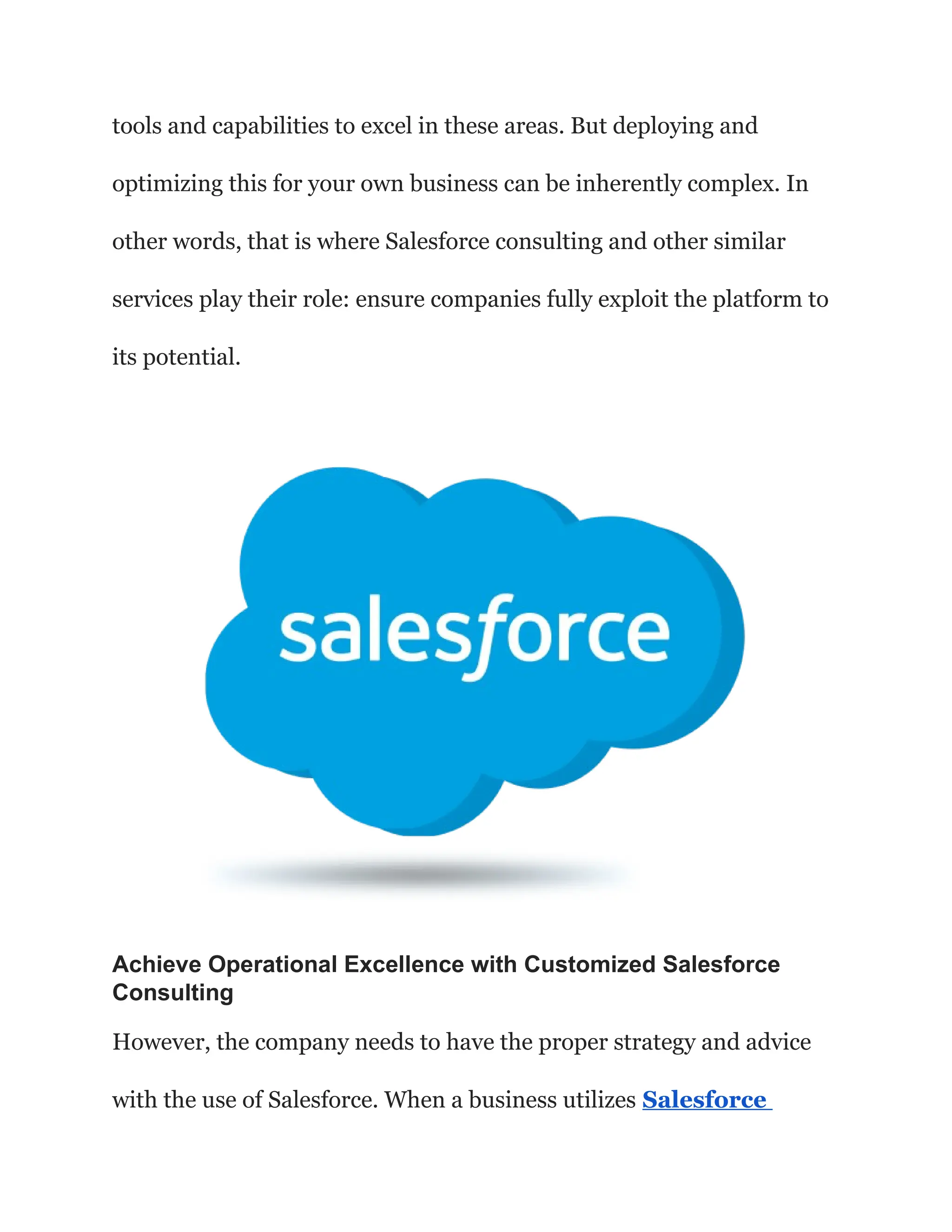 tools and capabilities to excel in these areas. But deploying and
optimizing this for your own business can be inherently complex. In
other words, that is where Salesforce consulting and other similar
services play their role: ensure companies fully exploit the platform to
its potential.
Achieve Operational Excellence with Customized Salesforce
Consulting
However, the company needs to have the proper strategy and advice
with the use of Salesforce. When a business utilizes Salesforce
 