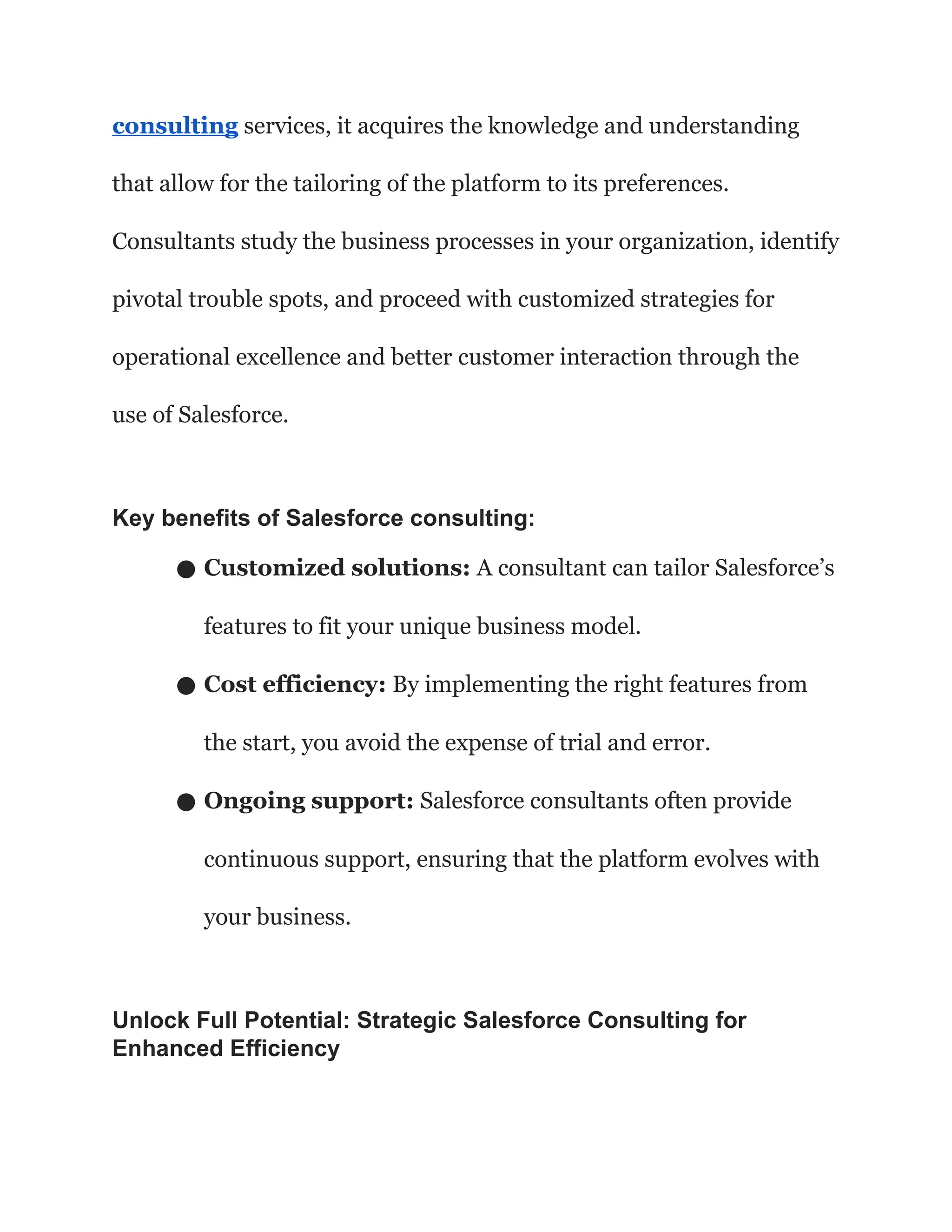 consulting services, it acquires the knowledge and understanding
that allow for the tailoring of the platform to its preferences.
Consultants study the business processes in your organization, identify
pivotal trouble spots, and proceed with customized strategies for
operational excellence and better customer interaction through the
use of Salesforce.
Key benefits of Salesforce consulting:
● Customized solutions: A consultant can tailor Salesforce’s
features to fit your unique business model.
● Cost efficiency: By implementing the right features from
the start, you avoid the expense of trial and error.
● Ongoing support: Salesforce consultants often provide
continuous support, ensuring that the platform evolves with
your business.
Unlock Full Potential: Strategic Salesforce Consulting for
Enhanced Efficiency
 