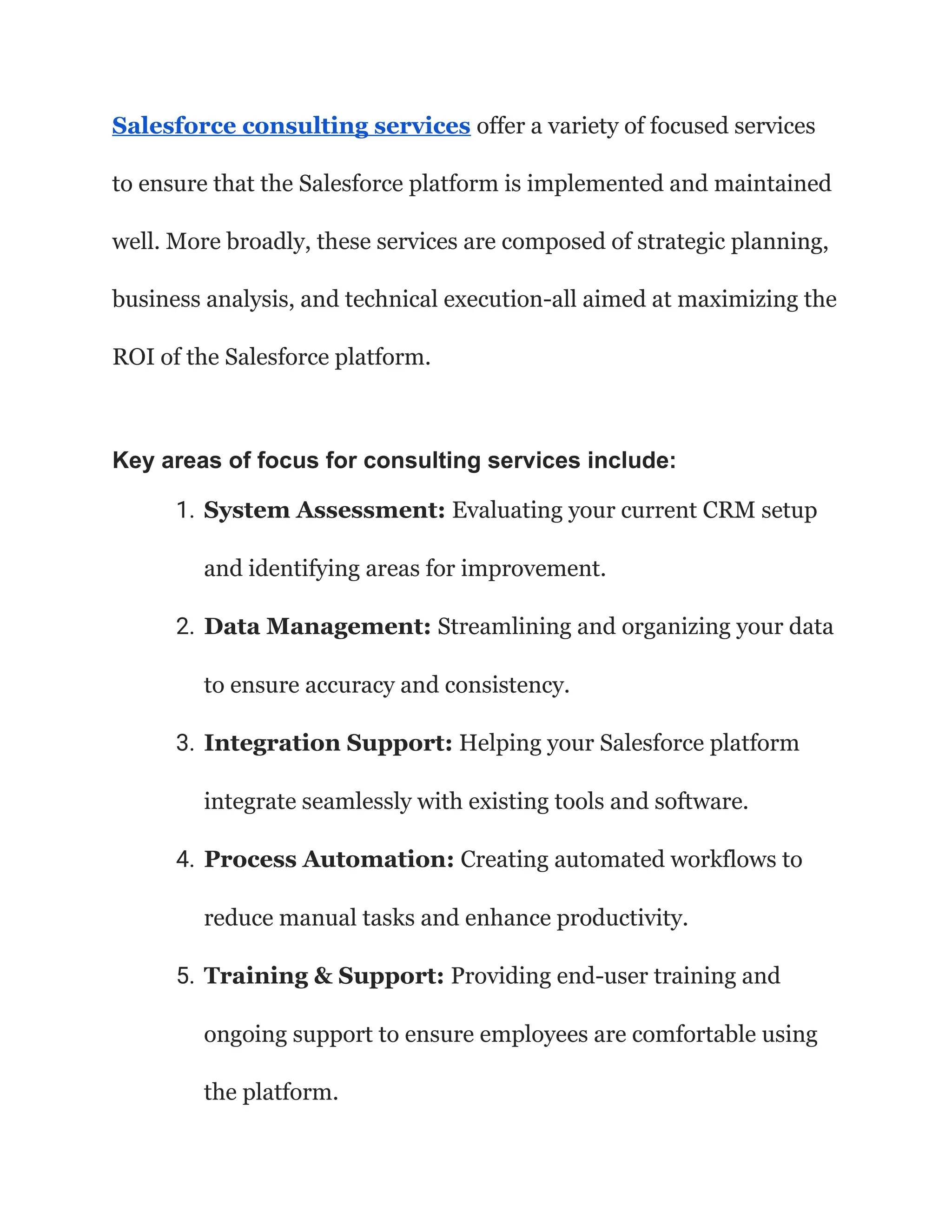 Salesforce consulting services offer a variety of focused services
to ensure that the Salesforce platform is implemented and maintained
well. More broadly, these services are composed of strategic planning,
business analysis, and technical execution-all aimed at maximizing the
ROI of the Salesforce platform.
Key areas of focus for consulting services include:
1. System Assessment: Evaluating your current CRM setup
and identifying areas for improvement.
2. Data Management: Streamlining and organizing your data
to ensure accuracy and consistency.
3. Integration Support: Helping your Salesforce platform
integrate seamlessly with existing tools and software.
4. Process Automation: Creating automated workflows to
reduce manual tasks and enhance productivity.
5. Training & Support: Providing end-user training and
ongoing support to ensure employees are comfortable using
the platform.
 