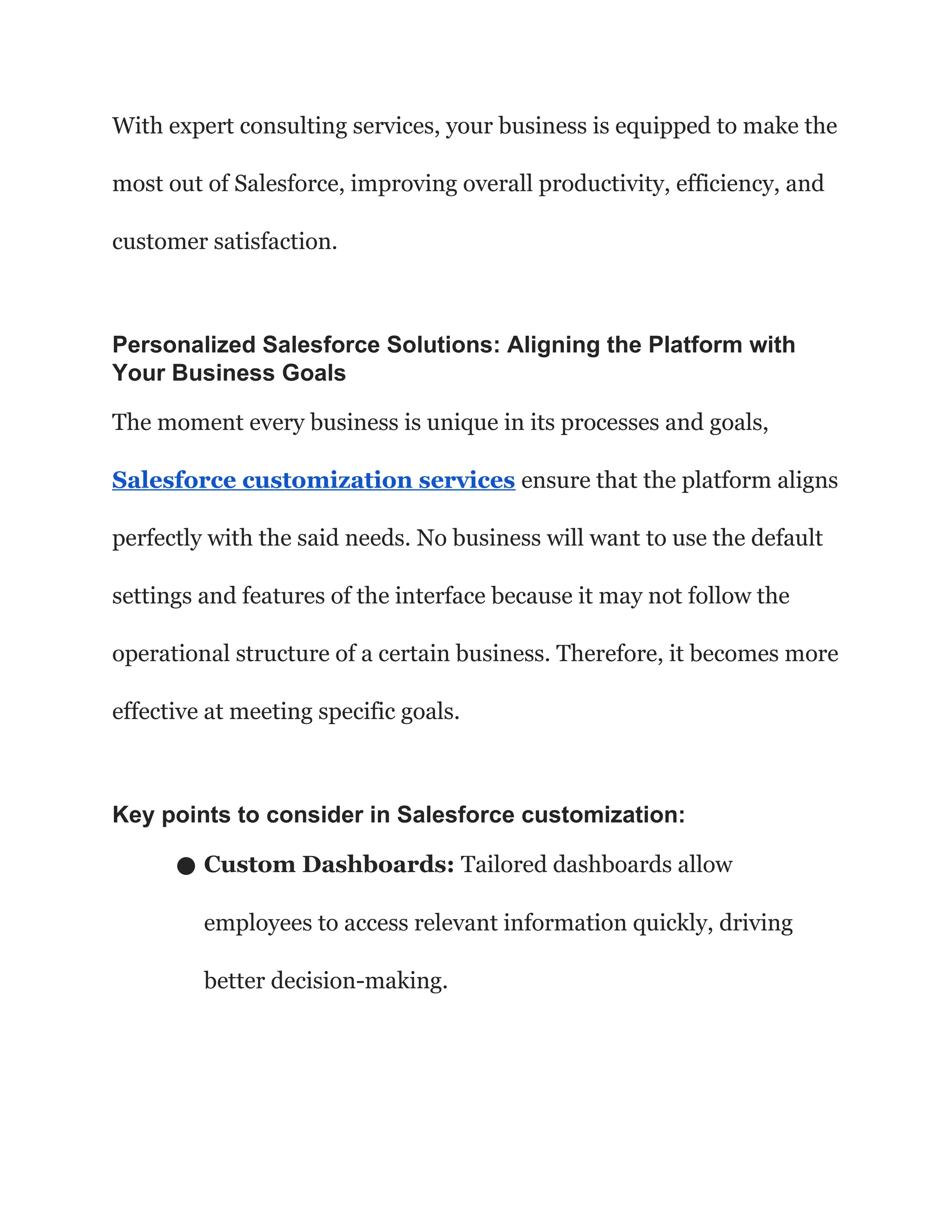 With expert consulting services, your business is equipped to make the
most out of Salesforce, improving overall productivity, efficiency, and
customer satisfaction.
Personalized Salesforce Solutions: Aligning the Platform with
Your Business Goals
The moment every business is unique in its processes and goals,
Salesforce customization services ensure that the platform aligns
perfectly with the said needs. No business will want to use the default
settings and features of the interface because it may not follow the
operational structure of a certain business. Therefore, it becomes more
effective at meeting specific goals.
Key points to consider in Salesforce customization:
● Custom Dashboards: Tailored dashboards allow
employees to access relevant information quickly, driving
better decision-making.
 