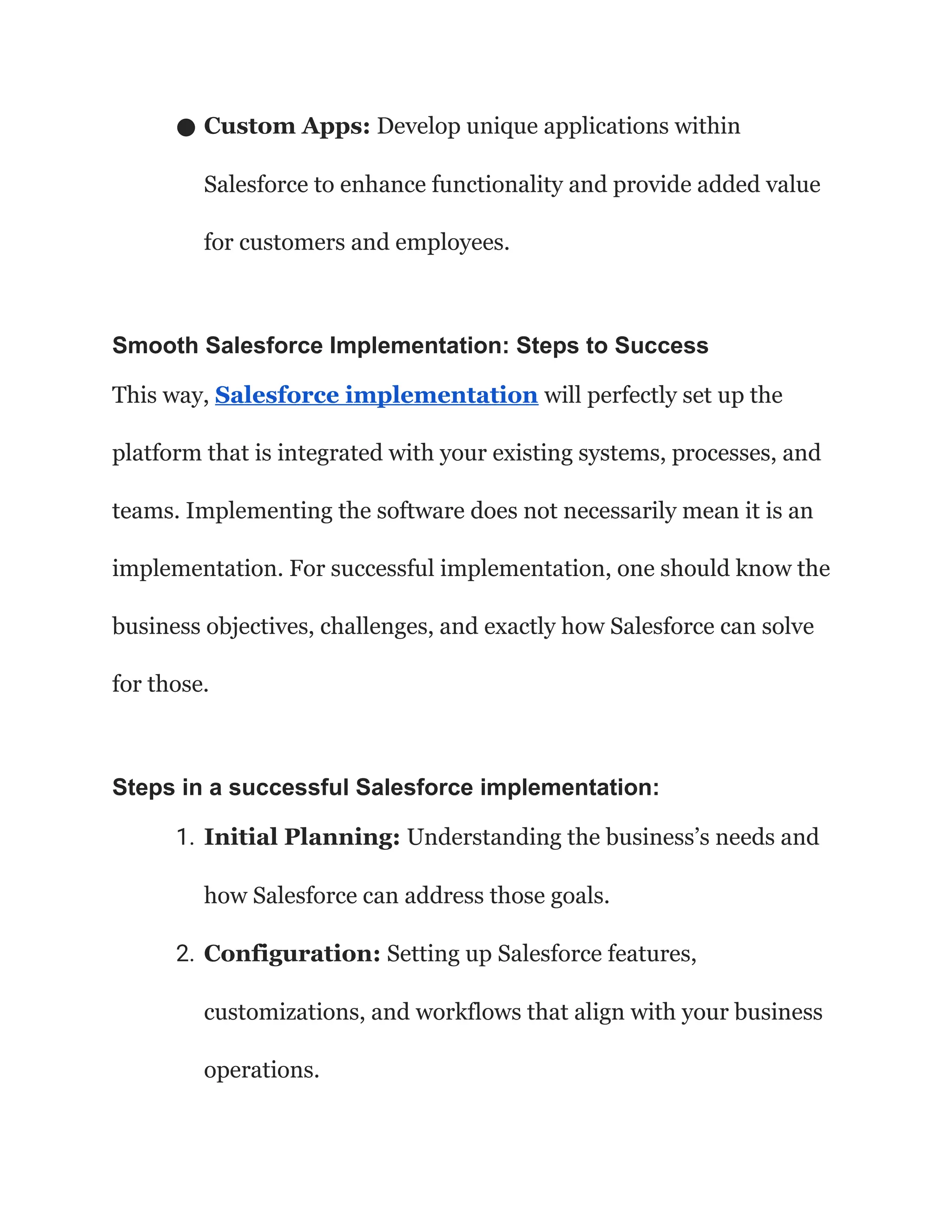 ● Custom Apps: Develop unique applications within
Salesforce to enhance functionality and provide added value
for customers and employees.
Smooth Salesforce Implementation: Steps to Success
This way, Salesforce implementation will perfectly set up the
platform that is integrated with your existing systems, processes, and
teams. Implementing the software does not necessarily mean it is an
implementation. For successful implementation, one should know the
business objectives, challenges, and exactly how Salesforce can solve
for those.
Steps in a successful Salesforce implementation:
1. Initial Planning: Understanding the business’s needs and
how Salesforce can address those goals.
2. Configuration: Setting up Salesforce features,
customizations, and workflows that align with your business
operations.
 