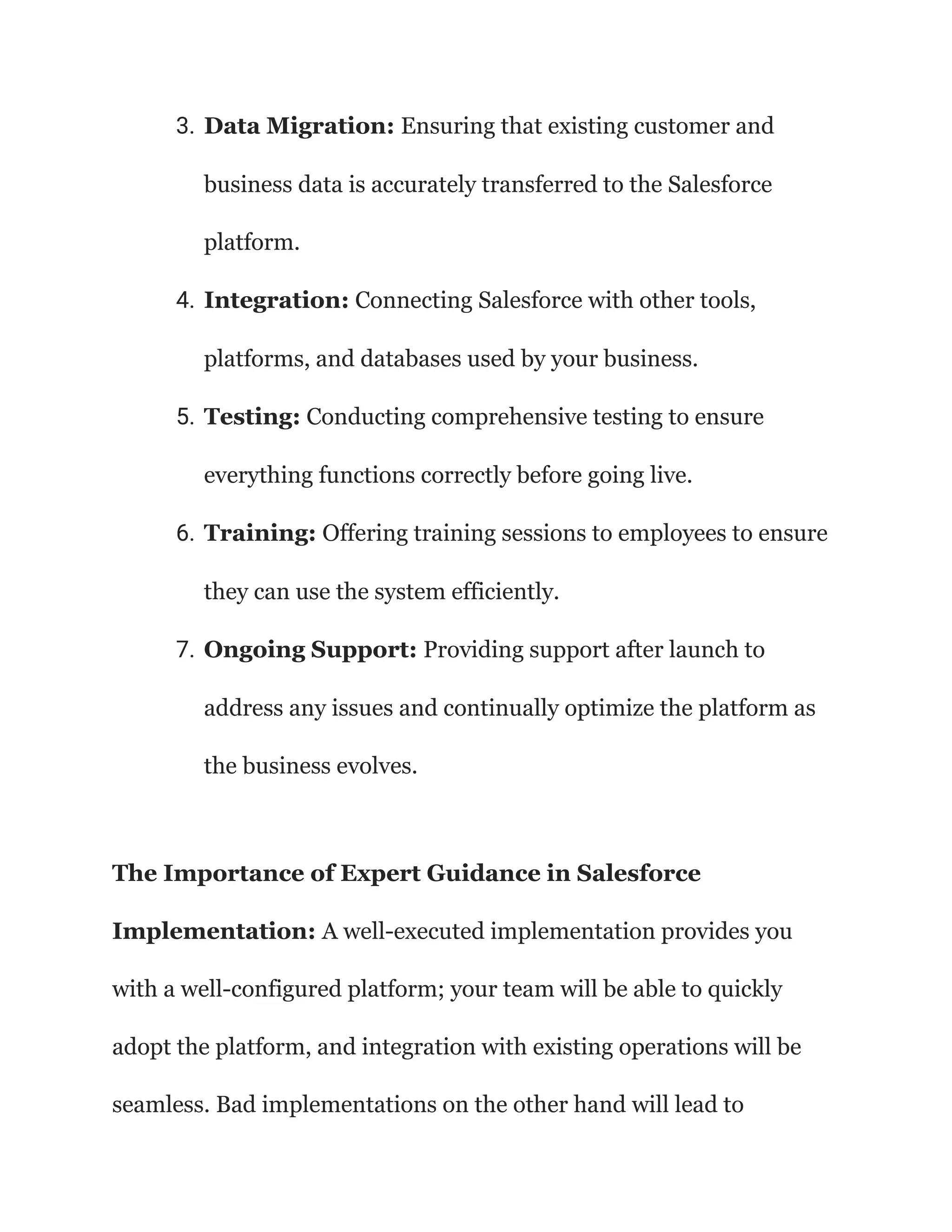 3. Data Migration: Ensuring that existing customer and
business data is accurately transferred to the Salesforce
platform.
4. Integration: Connecting Salesforce with other tools,
platforms, and databases used by your business.
5. Testing: Conducting comprehensive testing to ensure
everything functions correctly before going live.
6. Training: Offering training sessions to employees to ensure
they can use the system efficiently.
7. Ongoing Support: Providing support after launch to
address any issues and continually optimize the platform as
the business evolves.
The Importance of Expert Guidance in Salesforce
Implementation: A well-executed implementation provides you
with a well-configured platform; your team will be able to quickly
adopt the platform, and integration with existing operations will be
seamless. Bad implementations on the other hand will lead to
 