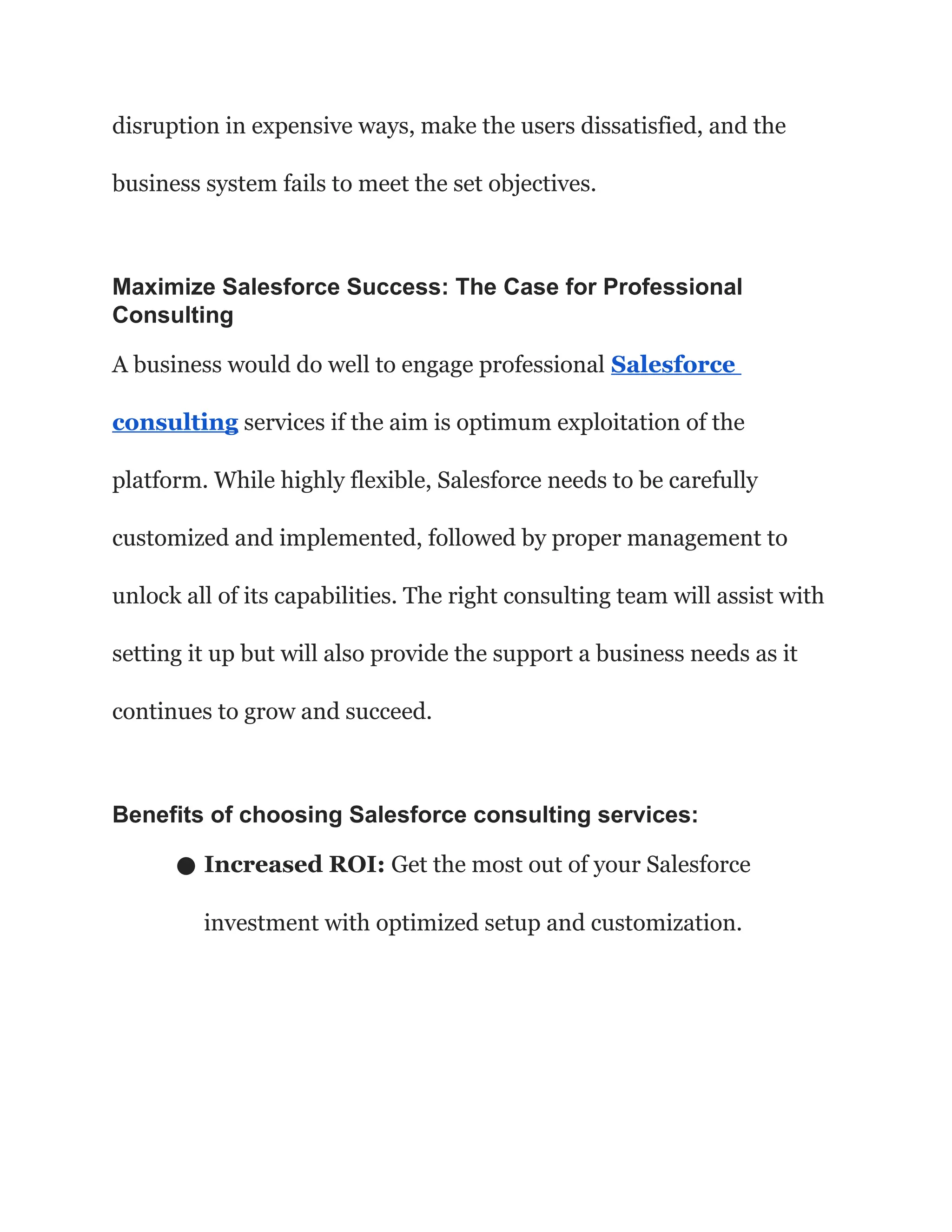 disruption in expensive ways, make the users dissatisfied, and the
business system fails to meet the set objectives.
Maximize Salesforce Success: The Case for Professional
Consulting
A business would do well to engage professional Salesforce
consulting services if the aim is optimum exploitation of the
platform. While highly flexible, Salesforce needs to be carefully
customized and implemented, followed by proper management to
unlock all of its capabilities. The right consulting team will assist with
setting it up but will also provide the support a business needs as it
continues to grow and succeed.
Benefits of choosing Salesforce consulting services:
● Increased ROI: Get the most out of your Salesforce
investment with optimized setup and customization.
 