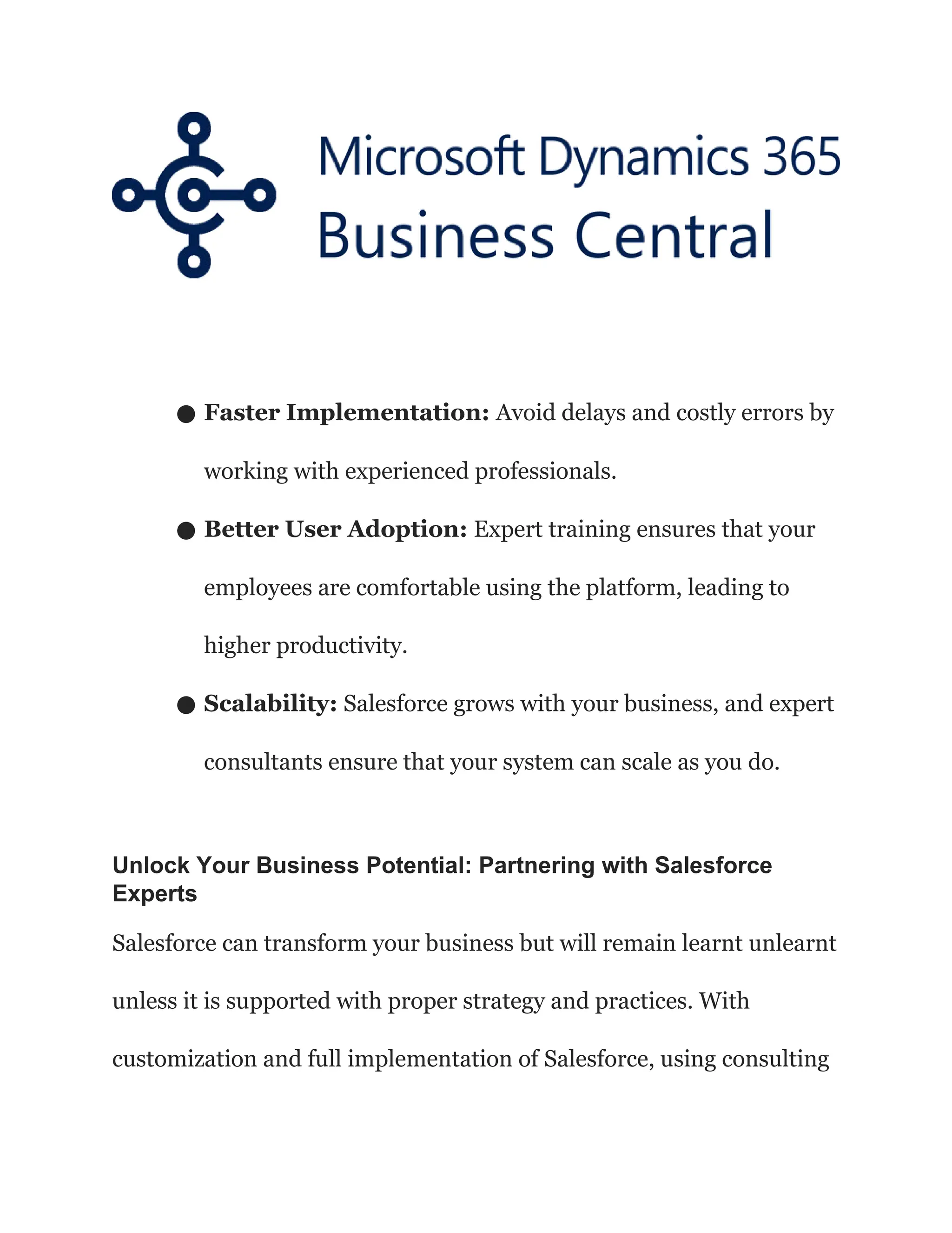 ● Faster Implementation: Avoid delays and costly errors by
working with experienced professionals.
● Better User Adoption: Expert training ensures that your
employees are comfortable using the platform, leading to
higher productivity.
● Scalability: Salesforce grows with your business, and expert
consultants ensure that your system can scale as you do.
Unlock Your Business Potential: Partnering with Salesforce
Experts
Salesforce can transform your business but will remain learnt unlearnt
unless it is supported with proper strategy and practices. With
customization and full implementation of Salesforce, using consulting
 