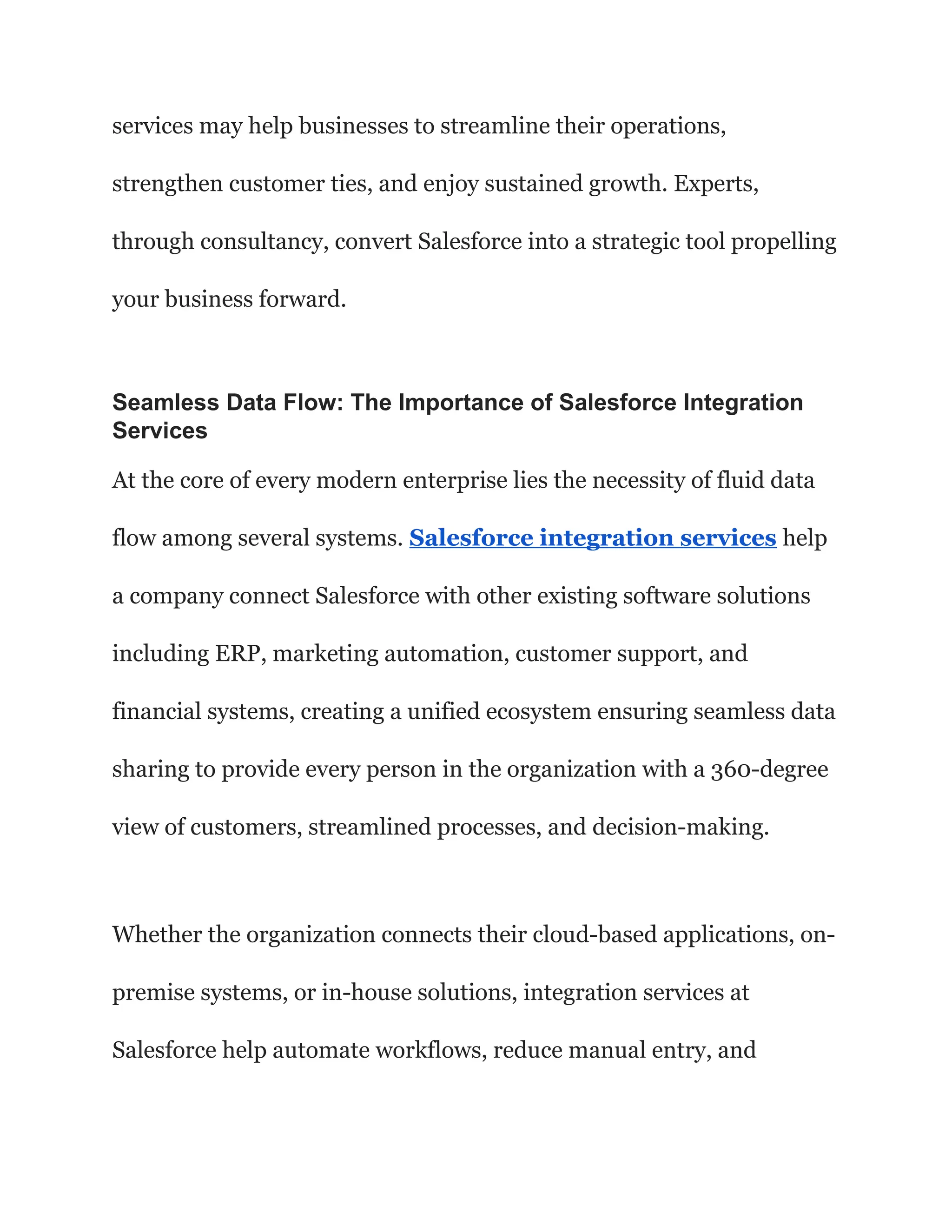 services may help businesses to streamline their operations,
strengthen customer ties, and enjoy sustained growth. Experts,
through consultancy, convert Salesforce into a strategic tool propelling
your business forward.
Seamless Data Flow: The Importance of Salesforce Integration
Services
At the core of every modern enterprise lies the necessity of fluid data
flow among several systems. Salesforce integration services help
a company connect Salesforce with other existing software solutions
including ERP, marketing automation, customer support, and
financial systems, creating a unified ecosystem ensuring seamless data
sharing to provide every person in the organization with a 360-degree
view of customers, streamlined processes, and decision-making.
Whether the organization connects their cloud-based applications, on-
premise systems, or in-house solutions, integration services at
Salesforce help automate workflows, reduce manual entry, and
 