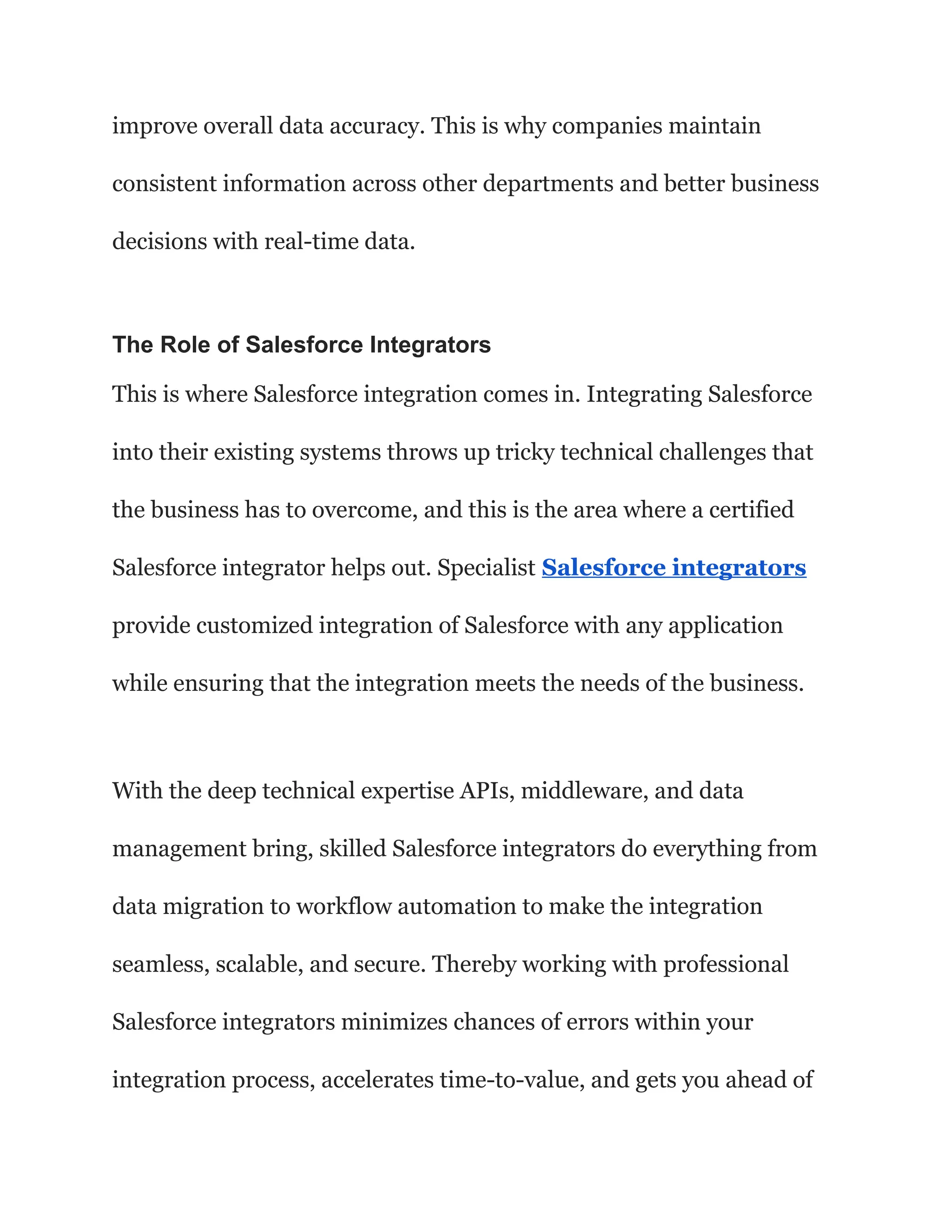 improve overall data accuracy. This is why companies maintain
consistent information across other departments and better business
decisions with real-time data.
The Role of Salesforce Integrators
This is where Salesforce integration comes in. Integrating Salesforce
into their existing systems throws up tricky technical challenges that
the business has to overcome, and this is the area where a certified
Salesforce integrator helps out. Specialist Salesforce integrators
provide customized integration of Salesforce with any application
while ensuring that the integration meets the needs of the business.
With the deep technical expertise APIs, middleware, and data
management bring, skilled Salesforce integrators do everything from
data migration to workflow automation to make the integration
seamless, scalable, and secure. Thereby working with professional
Salesforce integrators minimizes chances of errors within your
integration process, accelerates time-to-value, and gets you ahead of
 