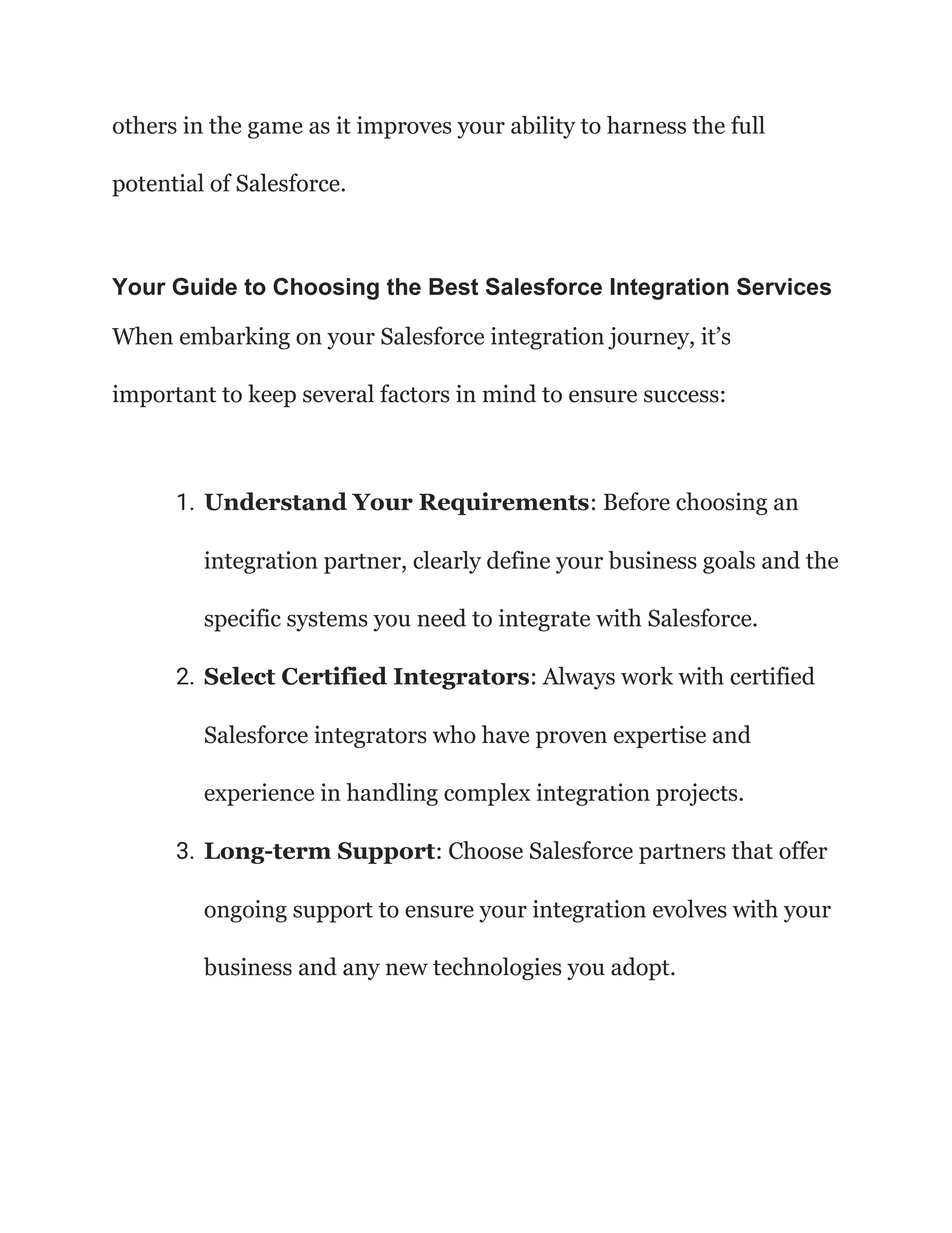 others in the game as it improves your ability to harness the full
potential of Salesforce.
Your Guide to Choosing the Best Salesforce Integration Services
When embarking on your Salesforce integration journey, it’s
important to keep several factors in mind to ensure success:
1. Understand Your Requirements: Before choosing an
integration partner, clearly define your business goals and the
specific systems you need to integrate with Salesforce.
2. Select Certified Integrators: Always work with certified
Salesforce integrators who have proven expertise and
experience in handling complex integration projects.
3. Long-term Support: Choose Salesforce partners that offer
ongoing support to ensure your integration evolves with your
business and any new technologies you adopt.
 