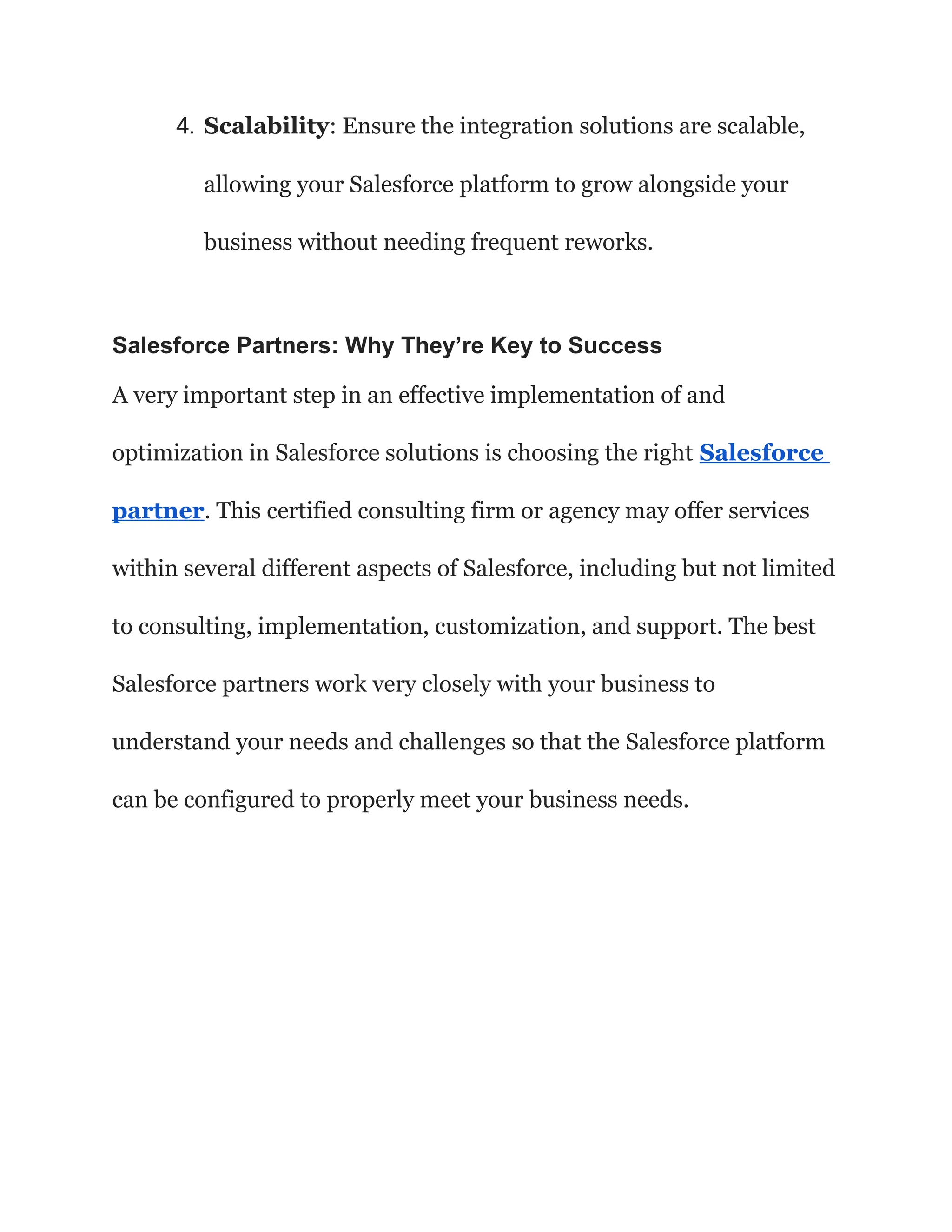 4. Scalability: Ensure the integration solutions are scalable,
allowing your Salesforce platform to grow alongside your
business without needing frequent reworks.
Salesforce Partners: Why They’re Key to Success
A very important step in an effective implementation of and
optimization in Salesforce solutions is choosing the right Salesforce
partner. This certified consulting firm or agency may offer services
within several different aspects of Salesforce, including but not limited
to consulting, implementation, customization, and support. The best
Salesforce partners work very closely with your business to
understand your needs and challenges so that the Salesforce platform
can be configured to properly meet your business needs.
 