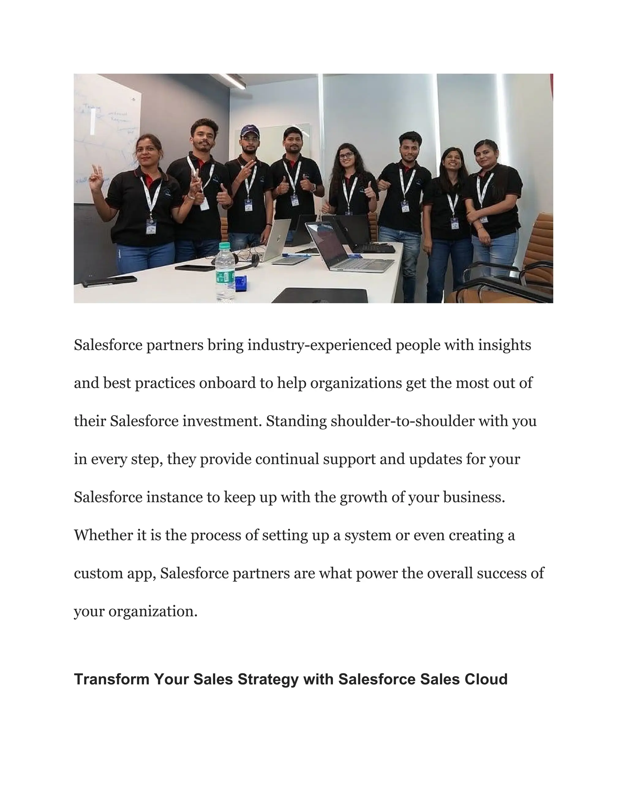 Salesforce partners bring industry-experienced people with insights
and best practices onboard to help organizations get the most out of
their Salesforce investment. Standing shoulder-to-shoulder with you
in every step, they provide continual support and updates for your
Salesforce instance to keep up with the growth of your business.
Whether it is the process of setting up a system or even creating a
custom app, Salesforce partners are what power the overall success of
your organization.
Transform Your Sales Strategy with Salesforce Sales Cloud
 