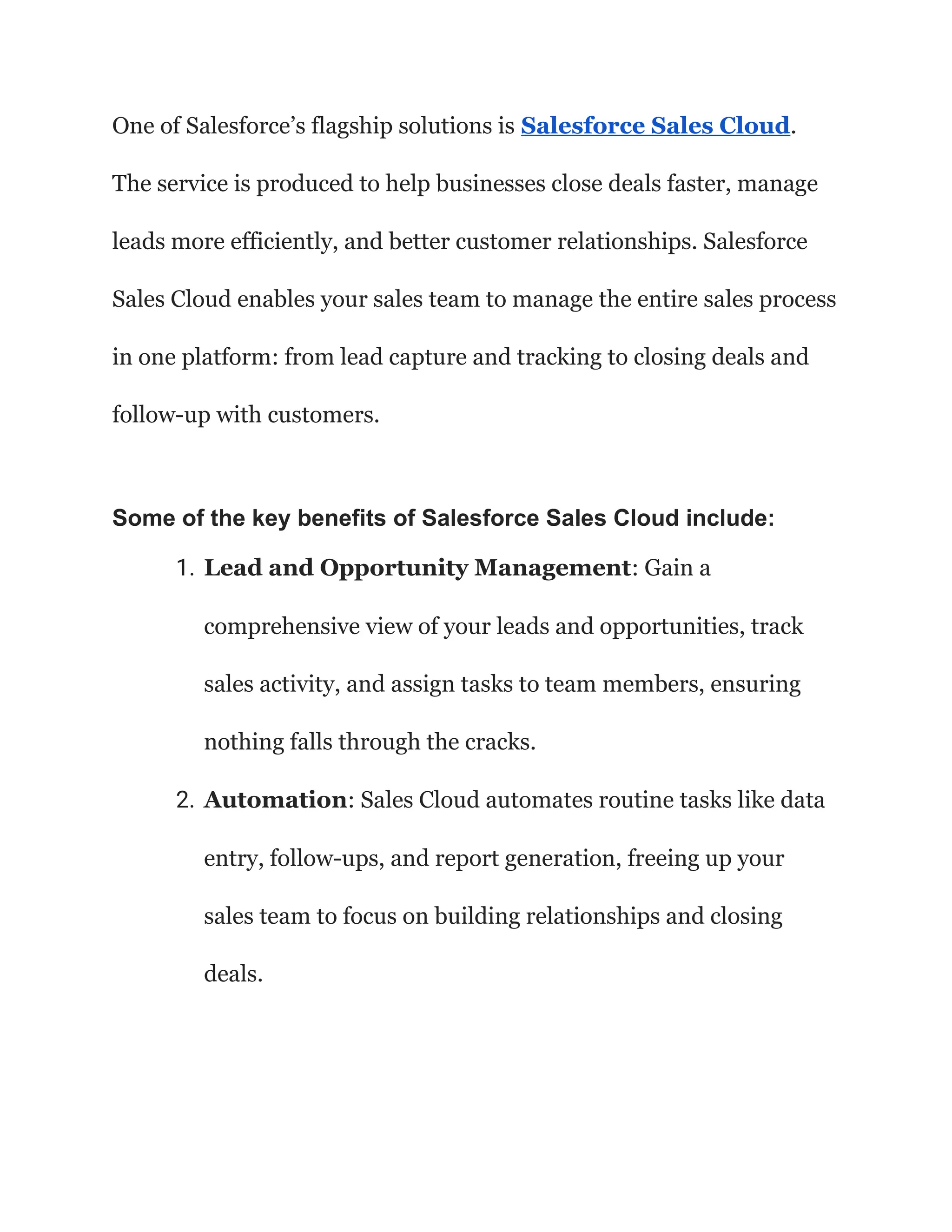 One of Salesforce’s flagship solutions is Salesforce Sales Cloud.
The service is produced to help businesses close deals faster, manage
leads more efficiently, and better customer relationships. Salesforce
Sales Cloud enables your sales team to manage the entire sales process
in one platform: from lead capture and tracking to closing deals and
follow-up with customers.
Some of the key benefits of Salesforce Sales Cloud include:
1. Lead and Opportunity Management: Gain a
comprehensive view of your leads and opportunities, track
sales activity, and assign tasks to team members, ensuring
nothing falls through the cracks.
2. Automation: Sales Cloud automates routine tasks like data
entry, follow-ups, and report generation, freeing up your
sales team to focus on building relationships and closing
deals.
 