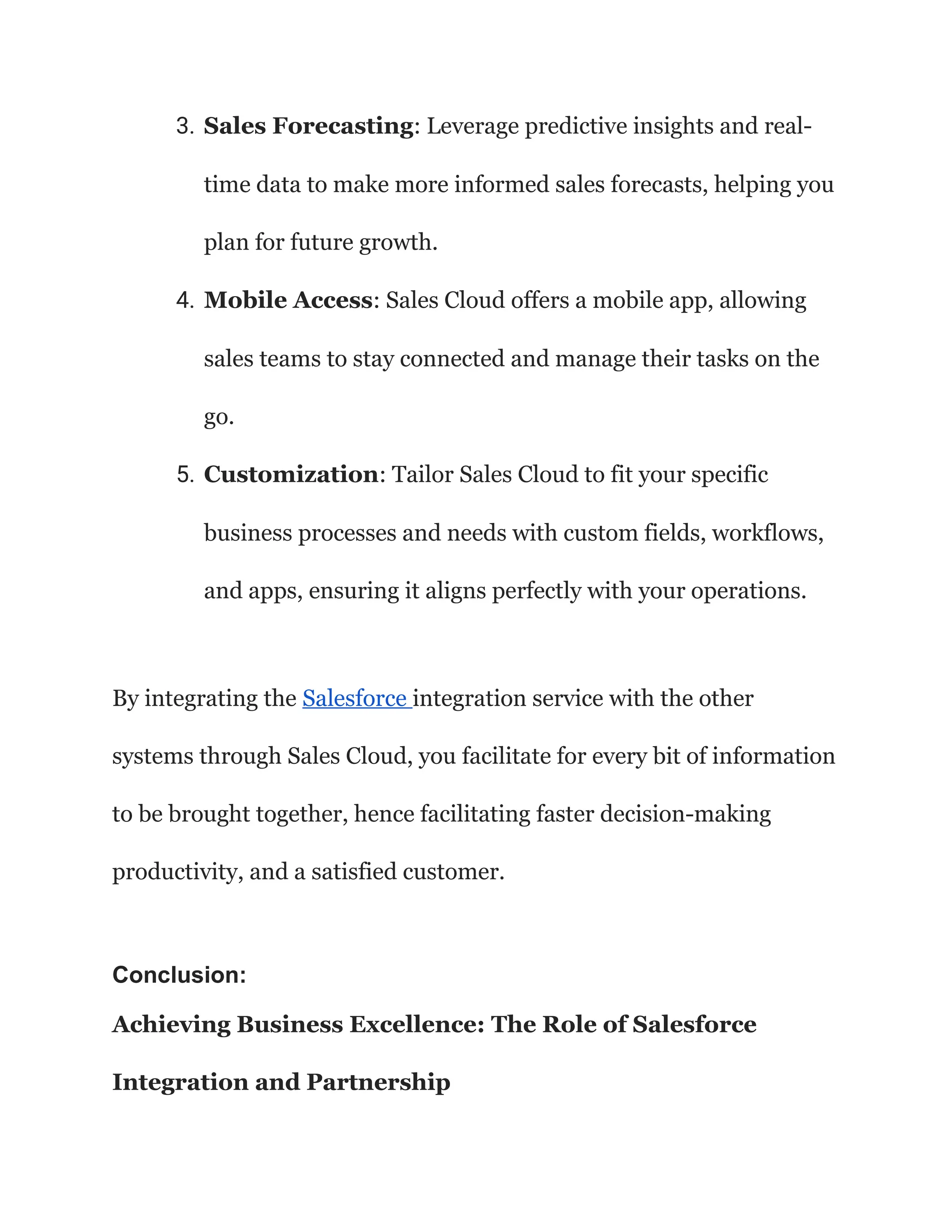 3. Sales Forecasting: Leverage predictive insights and real-
time data to make more informed sales forecasts, helping you
plan for future growth.
4. Mobile Access: Sales Cloud offers a mobile app, allowing
sales teams to stay connected and manage their tasks on the
go.
5. Customization: Tailor Sales Cloud to fit your specific
business processes and needs with custom fields, workflows,
and apps, ensuring it aligns perfectly with your operations.
By integrating the Salesforce integration service with the other
systems through Sales Cloud, you facilitate for every bit of information
to be brought together, hence facilitating faster decision-making
productivity, and a satisfied customer.
Conclusion:
Achieving Business Excellence: The Role of Salesforce
Integration and Partnership
 
