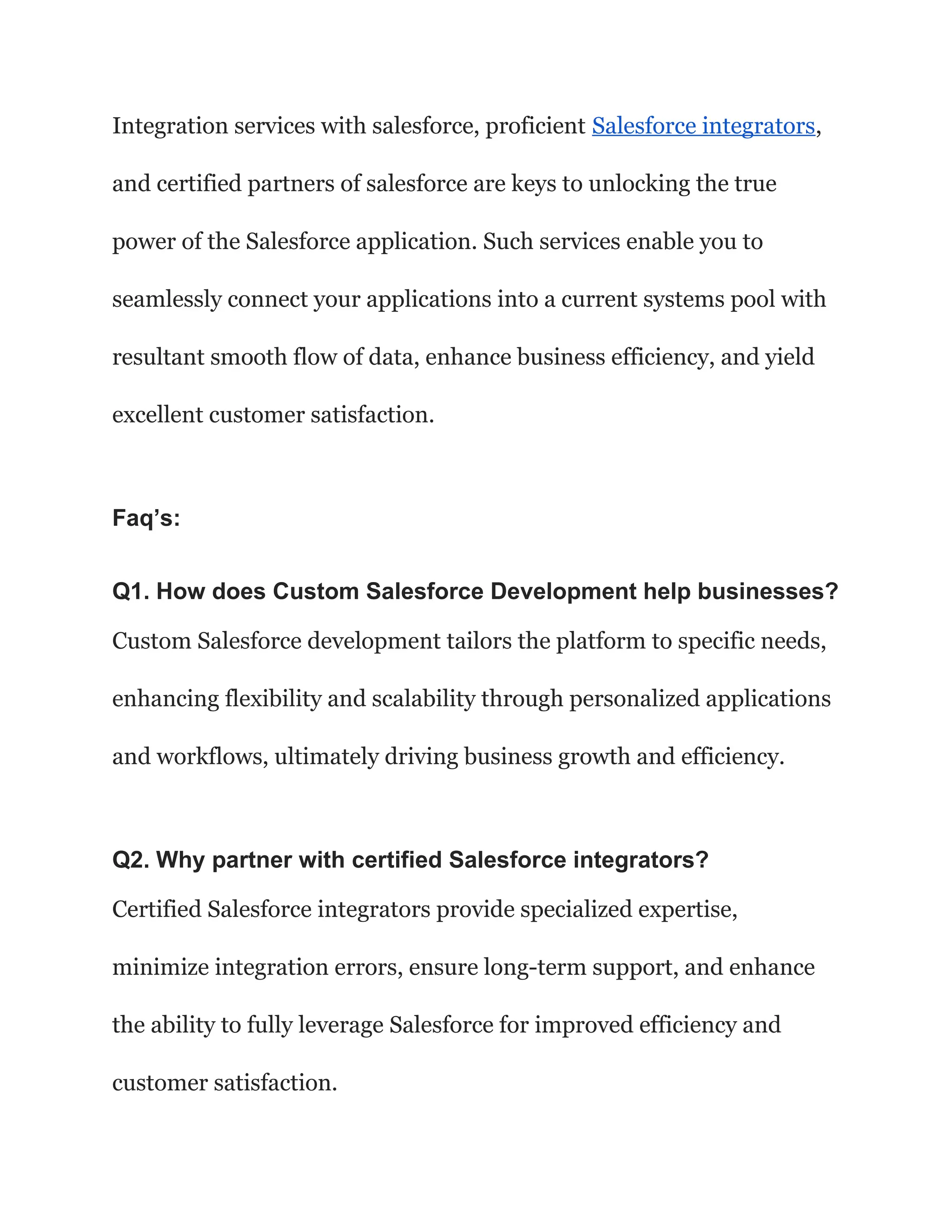 Integration services with salesforce, proficient Salesforce integrators,
and certified partners of salesforce are keys to unlocking the true
power of the Salesforce application. Such services enable you to
seamlessly connect your applications into a current systems pool with
resultant smooth flow of data, enhance business efficiency, and yield
excellent customer satisfaction.
Faq’s:
Q1. How does Custom Salesforce Development help businesses?
Custom Salesforce development tailors the platform to specific needs,
enhancing flexibility and scalability through personalized applications
and workflows, ultimately driving business growth and efficiency.
Q2. Why partner with certified Salesforce integrators?
Certified Salesforce integrators provide specialized expertise,
minimize integration errors, ensure long-term support, and enhance
the ability to fully leverage Salesforce for improved efficiency and
customer satisfaction.
 