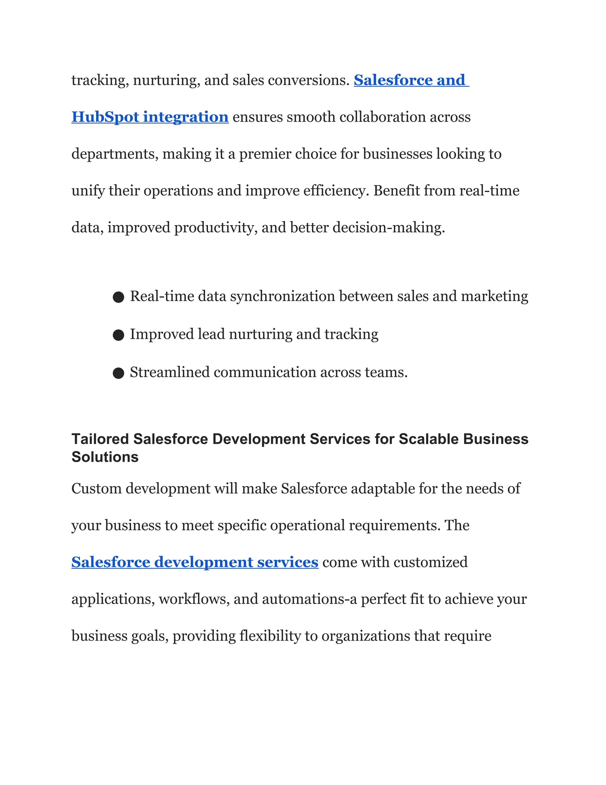 tracking, nurturing, and sales conversions. Salesforce and
HubSpot integration ensures smooth collaboration across
departments, making it a premier choice for businesses looking to
unify their operations and improve efficiency. Benefit from real-time
data, improved productivity, and better decision-making.
● Real-time data synchronization between sales and marketing
● Improved lead nurturing and tracking
● Streamlined communication across teams.
Tailored Salesforce Development Services for Scalable Business
Solutions
Custom development will make Salesforce adaptable for the needs of
your business to meet specific operational requirements. The
Salesforce development services come with customized
applications, workflows, and automations-a perfect fit to achieve your
business goals, providing flexibility to organizations that require
 