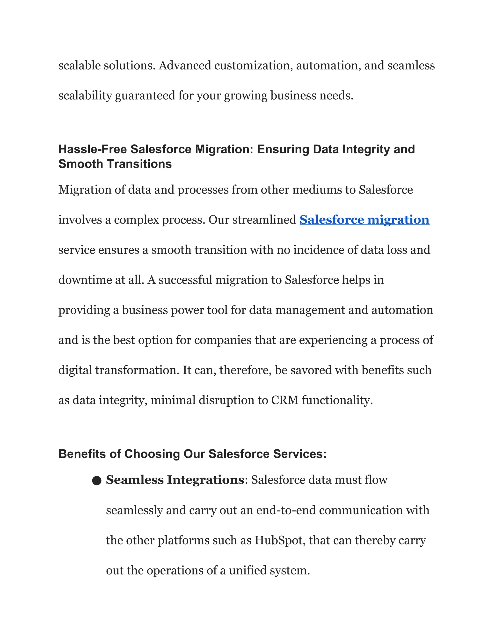 scalable solutions. Advanced customization, automation, and seamless
scalability guaranteed for your growing business needs.
Hassle-Free Salesforce Migration: Ensuring Data Integrity and
Smooth Transitions
Migration of data and processes from other mediums to Salesforce
involves a complex process. Our streamlined Salesforce migration
service ensures a smooth transition with no incidence of data loss and
downtime at all. A successful migration to Salesforce helps in
providing a business power tool for data management and automation
and is the best option for companies that are experiencing a process of
digital transformation. It can, therefore, be savored with benefits such
as data integrity, minimal disruption to CRM functionality.
Benefits of Choosing Our Salesforce Services:
● Seamless Integrations: Salesforce data must flow
seamlessly and carry out an end-to-end communication with
the other platforms such as HubSpot, that can thereby carry
out the operations of a unified system.
 