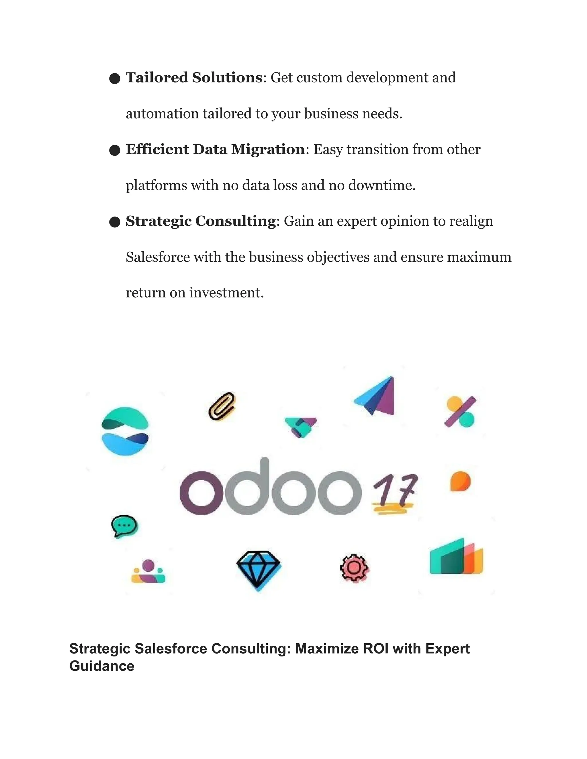 ● Tailored Solutions: Get custom development and
automation tailored to your business needs.
● Efficient Data Migration: Easy transition from other
platforms with no data loss and no downtime.
● Strategic Consulting: Gain an expert opinion to realign
Salesforce with the business objectives and ensure maximum
return on investment.
Strategic Salesforce Consulting: Maximize ROI with Expert
Guidance
 